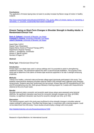 80
Conclusions:
The application of kinesio taping does not seem to acutely increase hip flexion range of motion in healthy
subjects.
http://www.researchgate.net/publication/230787237_The_acute_effect_of_kinesio_taping_on_hamstring_e
xtensibility_in_university_students/file/79e4150461735d808f.pdf

_______________________________________________________________________________
Kinesio Taping on Short-Term Changes in Shoulder Strength in Healthy Adults: A
Randomized Clinical Trial
Dario A. Callegari, University of Nevada, Las Vegas
Cristobal E. Cordova, University of Nevada, Las Vegas
Julia R. Dunievitz, University of Nevada, Las Vegas
Award Date: 5-2012
Degree Type: Dissertation
Degree Name: Doctor of Physical Therapy (DPT)
Department: Physical Therapy
Advisor 1: Jill Slaboda, Coordinator
Advisor 2: Merrill Landers
Number of Pages: 27
Abstract
Study Type: A Randomized Clinical Trial
Introduction:
Kinesio tape is an elastic tape used in various settings and it is purported to assist in strengthening
weakened muscles. The mechanism behind this claim is neuromuscular facilitation. The purpose of this
study was to determine if the claims of Kinesio tape would be supported in its role in strength enhancing
properties.
Methods:
Twenty-nine healthy, untrained male and female college-aged individuals participated in this study. Two
baseline measurements assessing shoulder external rotation (ER) strength were collected using isokinetic
dynamometry. Subjects were then randomized into two groups, Kinesio tape with ER strengthening (KT-Ex)
and ER strengthening only (Ex). Both groups followed a training program for 3 weeks with measurements
obtained at the end of each week.
Results:
Shoulder external rotator concentric and eccentric peak torque values were assessed using factorial
ANOVAs. No significant interaction was found for concentric strength changes over time, (p=0.862).
Likewise, no significant interaction was found for eccentric strength over time, (p=0.183).
Discussion:
The training program used in this study was insufficient to drive strength changes in shoulder external
rotation strength in either group. The effect that Kinesio tape, in conjunction with a training program, could
not be determined from this study. Future studies should employ a design with more power.
http://digitalscholarship.unlv.edu/thesesdissertations/1329/

_______________________________________________________________________________
Research in Sports Medicine: An International Journal

 