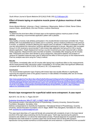83
_______________________________________________________________________________
South African Journal of Sports Medicine 2012;24(3):75-80. DOI:10.7196/sajsm.261

Effect of kinesio taping on explosive muscle power of gluteus maximus of male
athletes
Karien Mostert-Wentzel, Johannes J Swart, Lieketseng J Masenyetse, Bafana H Sihlali, Renier Cilliers,
Leanne Clarke, Janette Maritz, Eliz-mari Prinsloo, Lozanne Steenkamp
Objective
To determine the short-term effect of kinesio tape on the explosive gluteus maximus power of male
athletes, comparing a recommended application pattern with a placebo.
Methods
Sixty healthy university male athletes participated in this double-blinded randomised controlled trial. Those
athletes with musculoskeletal injury 6 weeks prior to screening, serious medical condition(s) in the previous
6 months, or metabolic conditions affecting joint integrity were not selected. A different investigator from the
one who administered the intervention randomly allocated participants to groups. Allocation was concealed.
Group A (n=30) received a recommended Y-strip kinesio tape application and group B (n=30) a neutral
placebo application. Height displacement during a counter-movement jump was measured with a reliable
Vertec apparatus. Measurements were recorded at baseline, immediately after strapping and 30 minutes
later. Participants and raters were blinded to group assignment. Descriptive statistics and analysis of
variance for repeated measures were used to determine the effect of time and group on the measurements.
Post hoc analysis was done using the Tukey’s method.
Results
Time (before, immediately after and 30 minutes after taping) had a significant effect on the measurements.
All the measurements after intervention (either immediately or 30 minutes after) had significant differences
compared with baseline (95% CI [0.59, 2.29] and [1.50, 3.2] respectively.)
Conclusion
The recommended application type of taping with kinesio tape was equally effective in significantly
improving the explosive power of the gluteus maximus in male athletes immediately after and 30 minutes
after taping in both group.
http://www.google.fi/url?sa=t&rct=j&q=effect%20of%20kinesio%20taping%20on%20explosive%20muscle%
20power%20of%20gluteus%20maximus%20of%20male%20athletes&source=web&cd=2&cad=rja&sqi=2&v
ed=0CDwQFjAB&url=http%3A%2F%2Fwww.sajsm.org.za%2Findex.php%2Fsajsm%2Farticle%2Fdownloa
d%2F261%2F299&ei=25AIUpKQEcOD4ASj0oHoBA&usg=AFQjCNHRAu-TLzIEnR_osjp1T2Z8agyaw&bvm=bv.50500085,d.bGE

_______________________________________________________________________________
Kinesio tape management for superficial radial nerve entrapment: A case report
April 2013, Vol. 29, No. 3 , Pages 232-241
Sudarshan Anandkumar, MSc.PT, BPT, C-OMPT, MIAP, MMTFI
Post graduate student, International School of Physiotherapy, Coventry University, Gokula Education
Foundation, Bangalore, Karnataka, India
Address correspondence to Anandkumar Sudarshan, International School of Physiotherapy, Coventry
University, Gokula Education Foundation, M.S.R. Nagar, MSRIT Post, Bangalore, Karnataka 54, India. Email: anandkumar.sudarshan@gmail.com
This case report describes a 41-year-old female who presented with complaints of pain in the lower lateral
one-third of the right radius extending into the first web space. Tinel's sign reproducing the patient's
symptoms was elicited 8.2 cm above the radial styloid process. Physical diagnosis for superficial radial nerve
entrapment was made based on a positive upper limb neural tension test 2a along with symptom
reproduction during resisted isometrics to brachioradialis and wrist extensors. A potential first time successful

 