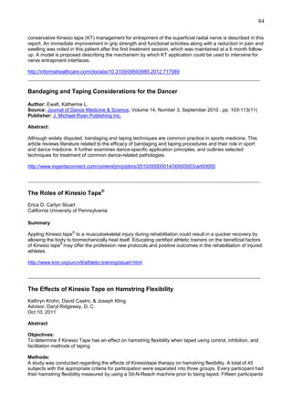 84
conservative Kinesio tape (KT) management for entrapment of the superficial radial nerve is described in this
report. An immediate improvement in grip strength and functional activities along with a reduction in pain and
swelling was noted in this patient after the first treatment session, which was maintained at a 6 month followup. A model is proposed describing the mechanism by which KT application could be used to intervene for
nerve entrapment interfaces.
http://informahealthcare.com/doi/abs/10.3109/09593985.2012.717589

_______________________________________________________________________________
Bandaging and Taping Considerations for the Dancer
Author: Ewalt, Katherine L.
Source: Journal of Dance Medicine & Science, Volume 14, Number 3, September 2010 , pp. 103-113(11)
Publisher: J. Michael Ryan Publishing Inc.
Abstract:
Although widely disputed, bandaging and taping techniques are common practice in sports medicine. This
article reviews literature related to the efficacy of bandaging and taping procedures and their role in sport
and dance medicine. It further examines dance-specific application principles, and outlines selected
techniques for treatment of common dance-related pathologies.
http://www.ingentaconnect.com/content/jmrp/jdms/2010/00000014/00000003/art00005

_______________________________________________________________________________
The Roles of Kinesio Tape®
Erica D. Carlyn Stuart
California University of Pennsylvania
Summary
®

Appling Kinesio tape to a musculoskeletal injury during rehabilitation could result in a quicker recovery by
allowing the body to biomechanically heal itself. Educating certified athletic trainers on the beneficial factors
®
of Kinesio tape may offer the profession new protocols and positive outcomes in the rehabilitation of injured
athletes.
http://www.kon.org/urc/v9/athletic-training/stuart.html

_______________________________________________________________________________
The Effects of Kinesio Tape on Hamstring Flexibility
Kathryn Krohn, David Castro, & Joseph Kling
Advisor: Daryl Ridgeway, D. C.
Oct 10, 2011
Abstract
Objectives:
To determine if Kinesio Tape has an effect on hamstring flexibility when taped using control, inhibition, and
facilitation methods of taping
Methods:
A study was conducted regarding the effects of Kinesiotape therapy on hamstring flexibility. A total of 45
subjects with the appropriate criteria for participation were separated into three groups. Every participant had
their hamstring flexibility measured by using a Sit-N-Reach machine prior to being taped. Fifteen participants

 