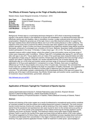 86
The Effects of Kinesio Taping on the Thigh of Healthy Individuals
Masters thesis, Queen Margaret University. N Hutcheon - 2010
Item Type:
Subjects:
ID Code:
Deposited By:
Deposited On:
Last Modified:

Thesis (Masters)
School of Health Sciences > Physiotherapy
391
Mrs Isabel Bentley
08 Mar 2011 12:09
03 Aug 2011 09:33

Abstract
Background: Kinesio tape is a novel taping technique designed in 1973 which is becoming increasingly
popular in the sports industry in the treatment of injuries and rehabilitation. It is claimed that kinesio tape can
effectively reduce pain and swelling, relax or strengthen muscles, re-align subluxed joints and enhance
proprioception. Despite the growing use of this tape, there is very little empirical evidence to support how
that tape mediates these aforementioned effects and much of the existing literature is often conflicting. The
objective of this study was to examine the effects of kinesio tape when applied to the anterior thigh on knee
position perception, range of motion and tissue characteristics and determine whether these effects would be
decreased, enhanced or unchanged over a duration of 24 hours. Methods: Seventeen healthy physiotherapy
student participated in this study: 12 females, 5 males (mean age = 25 ± 2.34). The study consisted of a
repeated measure within subject design, where the subject‟s knee joint position sense and knee range of
motion were measured under 3 conditions : Without Tape (WT): Immediately after taping (IT): and 24 hours
after with tape in situ (AT). Tissue depths (mm) at 3 sites of the quadriceps were measured before and after
the application of tape using an ultrasound machine. Kinesio tape was applied to the knee and thigh using a
superior and inferior Y-technique. Results: Our results indicated that the use of kinesio tape did not
significantly alter (p=>0.05) knee joint position sense and knee range of movement immediately after
application or 24 hours post application in comparison to no tape. Similarly, there were no significant
differences (p=>0.05) in tissue depths (mm) at any of the 3 muscle sites. Conclusion: We concluded that
kinesio tape has no effect when applied to the thigh of a population of healthy individuals. It is suggested that
more research is conducted into the effects of kinesio tape to determine how the tape mediates its
outcomes. This will enable a greater understanding of the physiological effects of the tape and support the
growing use of the tape in all clinical areas. Key Words: Kinesio tape, joint position sense, quadriceps, range
of movement, tissue characteristics, goniometer, ultrasound
http://etheses.qmu.ac.uk/391/

_______________________________________________________________________________
Application of Kinesio Taping® for Treatment of Sports Injuries
Jolanta Zajt-Kwiatkowska1(A,B,D,E,F), Elzbieta Rajkowska-Labon 2(A,B,D), Wojciech Skrobot
2(A,B,D,F),Stanis³aw Baku³a2(D,E), Jolanta Szamotulska 2(A,B,D,F)
1Œniadecki Academy of Physical Education in Gdañsk, Poland 2Medical University of Gdansk, Poland
Abstract
Injuries and straining of the motor system as a result of professional or recreational sports activity constitute
an important problem for both the sufferer and medical personnel involved in treatment. The most common
injuries involve traumas of joints and muscles as well as straining of the motor system. Modern competitive
sports force the sportsmen and sportswomen who were injured to return to the contest arena as quickly as
possible. The aim of this article is the presentation of the method enhancing the therapy applied in sports
medicine and known as Kinesio Taping®. This treatment method using cotton tapes of large elasticity
(Kinesio Tex®) is used for the injuries of the upper and lower limbs as well as strains of the motor system.
The method suggested by Dr Kenzo Kase, enhancing the rehabilitation process regulates blood and lymph
circulation and decreases their concentration in the region of tissues deformed as a result of an injury or
straining.This paper presents application Kinesio Text® for treatment in ankle sprain, epicondylalgia of

 