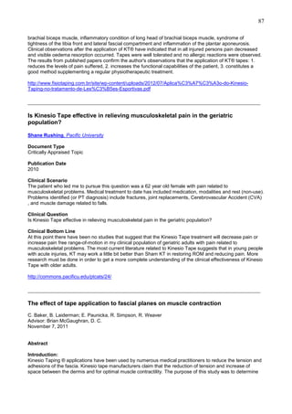 87
brachial biceps muscle, inflammatory condition of long head of brachial biceps muscle, syndrome of
tightness of the tibia front and lateral fascial compartment and inflammation of the plantar aponeurosis.
Clinical observations after the application of KT® have indicated that in all injured persons pain decreased
and visible oedema resorption occurred. Tapes were well tolerated and no allergic reactions were observed.
The results from published papers confirm the author's observations that the application of KT® tapes: 1.
reduces the levels of pain suffered, 2. increases the functional capabilities of the patient, 3. constitutes a
good method supplementing a regular physiotherapeutic treatment.
http://www.fisiotaping.com.br/site/wp-content/uploads/2012/07/Aplica%C3%A7%C3%A3o-do-KinesioTaping-no-tratamento-de-Les%C3%B5es-Esportivas.pdf

_______________________________________________________________________________
Is Kinesio Tape effective in relieving musculoskeletal pain in the geriatric
population?
Shane Rushing, Pacific University
Document Type
Critically Appraised Topic
Publication Date
2010
Clinical Scenario
The patient who led me to pursue this question was a 62 year old female with pain related to
musculoskeletal problems. Medical treatment to date has included medication, modalities and rest (non-use).
Problems identified (or PT diagnosis) include fractures, joint replacements, Cerebrovascular Accident (CVA)
, and muscle damage related to falls.
Clinical Question
Is Kinesio Tape effective in relieving musculoskeletal pain in the geriatric population?
Clinical Bottom Line
At this point there have been no studies that suggest that the Kinesio Tape treatment will decrease pain or
increase pain free range-of-motion in my clinical population of geriatric adults with pain related to
musculoskeletal problems. The most current literature related to Kinesio Tape suggests that in young people
with acute injuries, KT may work a little bit better than Sham KT in restoring ROM and reducing pain. More
research must be done in order to get a more complete understanding of the clinical effectiveness of Kinesio
Tape with older adults.
http://commons.pacificu.edu/ptcats/24/

_______________________________________________________________________________
The effect of tape application to fascial planes on muscle contraction
C. Baker, B. Laiderman; E. Paunicka, R. Simpson, R. Weaver
Advisor: Brian McGaughran, D. C.
November 7, 2011

Abstract
Introduction:
Kinesio Taping ® applications have been used by numerous medical practitioners to reduce the tension and
adhesions of the fascia. Kinesio tape manufacturers claim that the reduction of tension and increase of
space between the dermis and for optimal muscle contractility. The purpose of this study was to determine

 