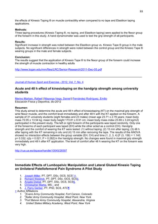 88
the effects of Kinesio Taping ® on muscle contractility when compared to no tape and Elastikon taping
applications.
Methods:
Three taping procedures (Kinesio Taping ®, no taping, and Elastikon taping) were applied to the flexor group
of the forearm in this study. A hand dynamometer was used to test the grip strength of all participants.
Results:
Significant increase in strength was noted between the Elastikon group vs. Kinesio Tape ® group in the male
subjects. No significant differences in strength were noted between the control group and the Kinesio Tape ®
wearing groups in the male and female subjects.
Conclusion:
The results suggest that the application of Kinesio Tape ® to the flexor group of the forearm could increase
the strength of muscle contraction in healthy adults

http://www.logan.edu/mm/files/LRC/Senior-Research/2011-Dec-05.pdf
______________________________________________________________________________________
Journal of Human Sport and Exercise - 2012, Vol. 7, No. 4

Acute and 48 h effect of kinesiotaping on the handgrip strength among university
students
Merino Marban, Rafael | Mayorga Vega, Daniel | Fernández Rodríguez, Emilio
Educación Física y Deportiva, dic-2012
Resumen:
This study aimed to determine the acute and 48 h effect of kinesiotaping (KT) on the maximal grip strength of
wrist flexor muscle, and the comfort level immediately and after 48 h with the KT applied on the forearm. A
sample of 31 university students (eight females and 23 males) (mean age 23.71 ± 2.78 years; mean body
mass 72.05 ± 13.54 kg; mean body height 173.81 ± 8.91 cm; mean body mass index 23.69 ± 3.24 kg/m2)
participated in the present study. The left or right forearm of the participants was taped randomly. Only one
of the forearms of each participant was taped (EH) while the other acted as a control (CH). Handgrip
strength and the comfort of wearing the KT were tested: (1) without taping; (2) 15 min after taping; (3) 48 h
after taping with the KT remaining in situ and (4) 15 min after removing the tape. The results of the ANOVA
showed no interaction effects between the group variable (EH, CH) and time (1, 2, 3, 4) [F (3, 156) = 1.140;
p= 0.332; η2p = 0.021; P = 0.282] in the handgrip strength. No changes were found in maximal grip strength
immediately and 48 h after KT application. The level of comfort after 48 h wearing the KT on the forearm was
very high.
http://rua.ua.es/dspace/handle/10045/26597

_______________________________________________________________________________
Immediate Effects of Lumbopelvic Manipulation and Lateral Gluteal Kinesio Taping
on Unilateral Patellofemoral Pain Syndrome A Pilot Study
1. Joseph Miller, PT, DPT, DSc, OCS, SCS*,†,
2. Richard Westrick, PT, DPT, DSc, OCS, SCS‡,
3. Angela Diebal, PT, DPT, DSc, OCS, SCS§,
4. Christopher Marks, MS  and
5. J. Parry Gerber, PT, PhD, SCS, ATC¶
+ Author Affiliations
†
1. Evans Army Community Hospital, Fort Carson, Colorado
‡
2. Keller Army Community Hospital, West Point, New York
§
3. Fort Belvoir Army Community Hospital, Alexandria, Virginia
4. United States Military Academy, West Point, New York

 