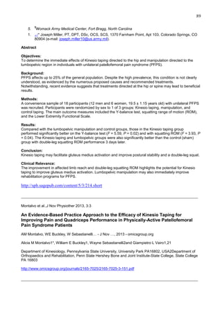89
5.

¶

Womack Army Medical Center, Fort Bragg, North Carolina

1. ↵* Joseph Miller, PT, DPT, DSc, OCS, SCS, 1370 Farnham Point, Apt 103, Colorado Springs, CO
80904 (e-mail: joseph.miller10@us.army.mil).
Abstract
Objectives:
To determine the immediate effects of Kinesio taping directed to the hip and manipulation directed to the
lumbopelvic region in individuals with unilateral patellofemoral pain syndrome (PFPS).
Background:
PFPS affects up to 25% of the general population. Despite the high prevalence, this condition is not clearly
understood, as evidenced by the numerous proposed causes and recommended treatments.
Notwithstanding, recent evidence suggests that treatments directed at the hip or spine may lead to beneficial
results.
Methods:
A convenience sample of 18 participants (12 men and 6 women, 19.5 ± 1.15 years old) with unilateral PFPS
was recruited. Participants were randomized by sex to 1 of 3 groups: Kinesio taping, manipulation, and
control taping. The main outcome measures included the Y-balance test, squatting range of motion (ROM),
and the Lower Extremity Functional Scale.
Results:
Compared with the lumbopelvic manipulation and control groups, those in the Kinesio taping group
performed significantly better on the Y-balance test (F = 5.59, P = 0.02) and with squatting ROM (F = 3.93, P
= 0.04). The Kinesio taping and lumbopelvic groups were also significantly better than the control (sham)
group with double-leg squatting ROM performance 3 days later.
Conclusion:
Kinesio taping may facilitate gluteus medius activation and improve postural stability and a double-leg squat.
Clinical Relevance:
The improvement in affected limb reach and double-leg squatting ROM highlights the potential for Kinesio
taping to improve gluteus medius activation. Lumbopelvic manipulation may also immediately improve
rehabilitation programs for PFPS.

http://sph.sagepub.com/content/5/3/214.short
_______________________________________________________________________________
Montalvo et al.,J Nov Physiother 2013, 3:3

An Evidence-Based Practice Approach to the Efficacy of Kinesio Taping for
Improving Pain and Quadriceps Performance in Physically-Active Patellofemoral
Pain Syndrome Patients
AM Montalvo, WE Buckley, W Sebastianelli… - J Nov …, 2013 - omicsgroup.org
Alicia M Montalvo1*, William E Buckley1, Wayne Sebastianelli2and Giampietro L Vairo1,21
Department of Kinesiology, Pennsylvania State University, University Park PA16802, USA2Department of
Orthopaedics and Rehabilitation, Penn State Hershey Bone and Joint Institute-State College, State College
PA 16803
http://www.omicsgroup.org/journals/2165-7025/2165-7025-3-151.pdf

_______________________________________________________________________________

 