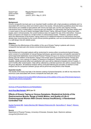 91
Support type:
Grant number:
Duration:

Regular Research Awards
13/02075-8
June 01, 2013 - May 31, 2015

Abstract
Background:
Chronic nonspecific low back pain is an important health condition with a high prevalence worldwide and it is
associated with enormous direct and indirect costs to the society. Clinical practice guidelines show that many
interventions are available to treat patients with chronic low back pain, but the vast majority of these
interventions have a modest effect in reducing pain and disability. An intervention that has been widely used
in recent years is the use of elastic bandages called Kinesio Taping. Although Kinesio Taping have been
largely used in clinical practice, the current evidence does not support the use of this intervention. However,
these conclusions are based on a small number of underpowered studies. Therefore, questions remain
about the effectiveness of the Kinesio Taping method as an additional treatment to interventions that have
already been recommended by the current clinical practice guidelines, such as conventional physical therapy
in a well design trial with statistic power.
Objective:
To determine the effectiveness of the addition of the use of Kinesio Taping in patients with chronic
nonspecific low back pain who receive conventional physical therapy.
Methods:
One hundred and forty-eight patients will be randomized to receive either conventional physical therapy,
which consist of a combination of manual therapy techniques, general exercises and specific exercises for
spinal segmental stabilization (Conventional Physical Therapy Group) or to receive conventional physical
therapy plus the addition of the Kinesio Taping in the lumbar spine (Conventional Physical Therapy plus
Kinesio Taping), over a period of 5 weeks (10 sessions of treatment). Clinical outcomes (pain intensity,
disability, global perceived effect and satisfaction with care) will be collected at baseline and at 5 weeks, 3
and 6 months after randomization. Data will be collected by a blinded examiner who will be unaware about
the group allocation. All statistical analysis will be conducted following the principles of intention to treat
analysis and the comparison between groups will be performed using Mixed Linear Models.
Expected results:
The results of this study may help in the decision making of physical therapists, as well as may reduce the
enormous costs associated with chronic nonspecific low back pain. (AU)
http://www.bv.fapesp.br/en/auxilios/58521/effectiveness-of-the-addition-of-the-use-of-the-kinesio-taping-inpatients-with-chronic-nonspecific-/

_______________________________________________________________________________
Archives of Physical Medicine and Rehabilitation
Arch Phys Med Rehabil. 2013 Jun 13

Effects of Kinesio Taping on Venous Symptoms, Bioelectrical Activity of the
Gastrocnemius Muscle, Range of Ankle Motion, and Quality of Life in
Postmenopausal Women With Chronic Venous Insufficiency: A Randomized
Controlled Trial
Aguilar-Ferrándiz ME, Castro-Sánchez AM, Matarán-Peñarrocha GA, García-Muro F, Serge T, MorenoLorenzo C.
Source
Department of Physical Therapy, University of Granada, Granada, Spain. Electronic address:

encaguilar@hotmail.com.

 