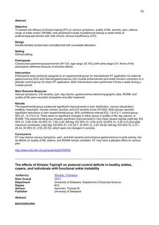 92
Abstract
Objective
To assess the efficacy of Kinesio taping (KT) on venous symptoms, quality of life, severity, pain, edema,
range of ankle motion (ROAM), and peripheral muscle myoelectrical activity in lower limbs of
postmenopausal women with mild chronic venous insufficiency (CVI).
Design
Double-blinded randomized controlled trial with concealed allocation.
Setting
Clinical setting.
Participants
Consecutive postmenopausal women (N=123; age range, 62–67y) with early-stage CVI. None of the
participants withdrew because of adverse effects.
Intervention
Participants were randomly assigned to an experimental group for standardized KT application for external
gastrocnemius (EG) and internal gastrocnemius (IG) muscle enhancement and ankle function correction or a
placebo control group for sham KT application. Both interventions were performed 3 times a week during a
4-week period.
Main Outcome Measures
Venous symptoms, CVI severity, pain, leg volume, gastrocnemius electromyographic data, ROAM, and
quality of life were recorded at baseline and after treatment.
Results
The experimental group evidenced significant improvements in pain distribution, venous claudication,
swelling, heaviness, muscle cramps, pruritus, and CVI severity score (P≤.042). Both groups reported
significant reductions in pain (experimental group: 95% confidence interval [CI], 1.6 to 2.1; control group:
95% CI, −0.2 to 0.3). There were no significant changes in either group in quality of life, leg volume, or
ROAM. The experimental group showed significant improvements in root mean square signals (right leg: EG
95% CI, 2.99–5.84; IG 95% CI, 1.02–3.42; left leg: EG 95% CI, 3.00–6.25; IG 95% CI, 3.29–5.3) and peak
maximum contraction (right leg: EG 95% CI, 4.8–22.7; IG 95% CI, 2.67–24.62; left leg: EG 95% CI, 2.37–
20.44; IG 95% CI, 2.55–25.53), which were not changed in controls.
Conclusions
KT may reduce venous symptoms, pain, and their severity and enhance gastrocnemius muscle activity, but
its effects on quality of life, edema, and ROAM remain uncertain. KT may have a placebo effect on venous
pain.
http://www.ncbi.nlm.nih.gov/pubmed/23769763

_______________________________________________________________________________
The effects of Kinesio Taping® on postural control deficits in healthy ankles,
copers, and individuals with functional ankle instability
Author(s)
Date Issued

Shields, Christina
2012

Department
Degree
Advisor
Publisher

University of Delaware, Department of Exercise Science
M.S.
Kaminski, Thomas W.
University of Delaware

Abstract
BACKGROUND:

 