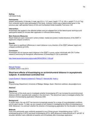 94

Setting:
Lab-based study.
Participants:
Sixteen participants (10 female, 6 male; age 22.4 ± 1.41 years; height 1.77 ±0 .08 m; weight 71.9 ± 8.7 kg)
from university sports clubs participated in the study. Inclusion criteria was a lateral ankle sprain in the
previous year, self-reported history of CAI and Cumberland Ankle Instability Tool score <24.
Intervention:
Kinesiotape was applied to the affected ankles using an adapted form of the lateral sprain technique and
participants waited 20 minutes after application or removal before testing.
Main Outcome Measures:
Reach distances were measured in antero-medial, medial and postero medial directions of the SEBT in
taped and untaped conditions.
Results:
There were no significant differences in reach distance in any direction of the SEBT between taped and
untaped conditions (p>0.05).
Conclusion:
Kinesiotape did not improve reach distance in the SEBT in young, active individuals with CAI. Further
research examining the therapeutic effectiveness of Kinesiotape in CAI is warranted.
http://www.esciencecentral.org/journals/CRFA/CRFA-1-105.pdf

_______________________________________________________________________________
Manual Therapy
Available online 4 July 2013

Short term effects of kinesiotaping on acromiohumeral distance in asymptomatic
subjects: A randomised controlled trial
Luque-Suarez A, Navarro-Ledesma S, Petocz P, Hancock MJ, Hush J.
Source
Physiotherapy Department, University of Malaga, Malaga, Spain. Electronic address: aluques@uma.es.
Abstract
Objectives
The first aim of this study was to investigate whether kinesiotaping (KT) can increase the acromiohumeral
distance (AHD) in asymptomatic subjects in the short term. The second aim was to investigate whether the
direction of kinesiotaping application influences AHD.
Background
In recent years, the use of KT has become increasingly popular for a range of musculoskeletal conditions
and for sport injuries. To date, we are unaware of any research investigating the effect of kinesiotaping on
AHD. Moreover, it is unknown whether the direction of kinesiotaping application for the shoulder is important.
Methods
Forty nine participants were randomly assigned to one of three groups: kinesiotaping group 1 (KT1),
kinesiotaping group 2 (KT2) and sham kinesiotaping (KT3). AHD ultrasound measurements at 0° and 60° of
shoulder elevation were collected at baseline and immediately after kinesiotape application.

 