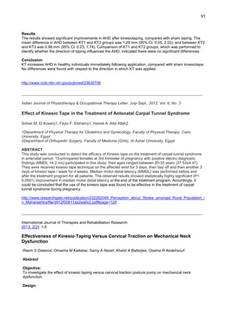 95

Results
The results showed significant improvements in AHD after kinesiotaping, compared with sham taping. The
mean difference in AHD between KT1 and KT3 groups was 1.28 mm (95% CI: 0.55, 2.03), and between KT2
and KT3 was 0.98 mm (95% CI: 0.23, 1.74). Comparison of KT1 and KT2 groups, which was performed to
identify whether the direction of taping influences the AHD, indicated there were no significant differences.
Conclusion
KT increases AHD in healthy individuals immediately following application, compared with sham kinesiotape.
No differences were found with respect to the direction in which KT was applied.

http://www.ncbi.nlm.nih.gov/pubmed/23830706

_______________________________________________________________________________
Indian Journal of Physiotherapy & Occupational Therapy Letter. July-Sept., 2012, Vol. 6, No. 3

Effect of Kinesio Tape in the Treatment of Antenatal Carpal Tunnel Syndrome
Soheir M. El Kosery1, Fayiz F. Elshamy1, Hamid A. Atta Allah2
1Department of Physical Therapy for Obstetrics and Gynecology, Faculty of Physical Therapy, Cairo
University, Egypt
2Department of Orthopedic Surgery, Faculty of Medicine (Girls), Al Azhar University, Egypt
ABSTRACT
This study was conducted to detect the efficacy of Kinesio tape on the treatment of carpal tunnel syndrome
in antenatal period. 15-primipared females at 3rd trimester of pregnancy with positive electro diagnostic
findings (MMDL >4.2 ms) participated in this study, their ages ranged between 20-35 years (27.53±4.47).
They were received kinesio tape technique on the affected wrist for 3 days, then day off and then another 3
days of kinesio tape / week for 4 weeks. Median motor distal latency (MMDL) was performed before and
after the treatment program for all patients. The obtained results showed statistically highly significant (P<
0.0001) improvement in median motor distal latency at the end of the treatment program. Accordingly, it
could be concluded that the use of the kinesio tape was found to be effective in the treatment of carpal
tunnel syndrome during pregnancy.
http://www.researchgate.net/publication/232282049_Perception_about_Stroke_amongst_Rural_Population_i
n_Maharashtra/file/d912f50811aa2ea0c2.pdf#page=128

_______________________________________________________________________________
International Journal of Therapies and Rehabilitation Research
2013; 2(2): 1-5

Effectiveness of Kinesio Taping Versus Cervical Traction on Mechanical Neck
Dysfunction
Reem S Dawood, Omaima M Kattabei, Samy A Nasef, Khalid A Battarjee, Osama R Abdelraouf.
Abstract
Objective:
To investigate the effect of kinesio taping versus cervical traction posture pump on mechanical neck
dysfunction.
Design:

 