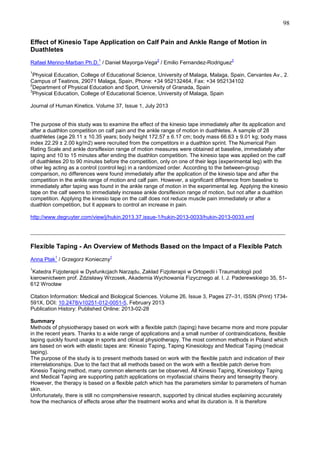 98
Effect of Kinesio Tape Application on Calf Pain and Ankle Range of Motion in
Duathletes
1

2

3

Rafael Merino-Marban Ph.D. / Daniel Mayorga-Vega / Emilio Fernandez-Rodriguez
1

Physical Education, College of Educational Science, University of Malaga, Malaga, Spain, Cervantes Av., 2.
Campus of Teatinos, 29071 Malaga, Spain, Phone: +34 952132464, Fax: +34 952134102
2
Department of Physical Education and Sport, University of Granada, Spain
3
Physical Education, College of Educational Science, University of Malaga, Spain
Journal of Human Kinetics. Volume 37, Issue 1, July 2013

The purpose of this study was to examine the effect of the kinesio tape immediately after its application and
after a duathlon competition on calf pain and the ankle range of motion in duathletes. A sample of 28
duathletes (age 29.11 ± 10.35 years; body height 172.57 ± 6.17 cm; body mass 66.63 ± 9.01 kg; body mass
index 22.29 ± 2.00 kg/m2) were recruited from the competitors in a duathlon sprint. The Numerical Pain
Rating Scale and ankle dorsiflexion range of motion measures were obtained at baseline, immediately after
taping and 10 to 15 minutes after ending the duathlon competition. The kinesio tape was applied on the calf
of duathletes 20 to 90 minutes before the competition, only on one of their legs (experimental leg) with the
other leg acting as a control (control leg) in a randomized order. According to the between-group
comparison, no differences were found immediately after the application of the kinesio tape and after the
competition in the ankle range of motion and calf pain. However, a significant difference from baseline to
immediately after taping was found in the ankle range of motion in the experimental leg. Applying the kinesio
tape on the calf seems to immediately increase ankle dorsiflexion range of motion, but not after a duathlon
competition. Applying the kinesio tape on the calf does not reduce muscle pain immediately or after a
duathlon competition, but it appears to control an increase in pain.
http://www.degruyter.com/view/j/hukin.2013.37.issue-1/hukin-2013-0033/hukin-2013-0033.xml

_______________________________________________________________________________
Flexible Taping - An Overview of Methods Based on the Impact of a Flexible Patch
1

1

Anna Ptak / Grzegorz Konieczny
1

Katedra Fizjoterapii w Dysfunkcjach Narządu, Zakład Fizjoterapii w Ortopedii i Traumatologii pod
kierownictwem prof. Zdzisławy Wrzosek, Akademia Wychowania Fizycznego al. I. J. Paderewskiego 35, 51612 Wrocław
Citation Information: Medical and Biological Sciences. Volume 26, Issue 3, Pages 27–31, ISSN (Print) 1734591X, DOI: 10.2478/v10251-012-0051-5, February 2013
Publication History: Published Online: 2013-02-28
Summary
Methods of physiotherapy based on work with a flexible patch (taping) have became more and more popular
in the recent years. Thanks to a wide range of applications and a small number of contraindications, flexible
taping quickly found usage in sports and clinical physiotherapy. The most common methods in Poland which
are based on work with elastic tapes are: Kinesio Taping, Taping Kinesiology and Medical Taping (medical
taping).
The purpose of the study is to present methods based on work with the flexible patch and indication of their
interrelationships. Due to the fact that all methods based on the work with a flexible patch derive from
Kinesio Taping method, many common elements can be observed. All Kinesio Taping, Kinesiology Taping
and Medical Taping are supporting patch applications on myofascial chains theory and tensegrity theory.
However, the therapy is based on a flexible patch which has the parameters similar to parameters of human
skin.
Unfortunately, there is still no comprehensive research, supported by clinical studies explaining accurately
how the mechanics of effects arose after the treatment works and what its duration is. It is therefore

 
