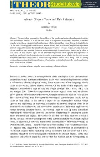 Abstract Singular Terms and Thin Reference
by
GEORGE DUKE
Deakin
Abstract: The prevailing approach to the problem of the ontological status of mathematical entities
such as numbers and sets is to ask in what sense it is legitimate to ascribe a reference to abstract
singular terms; those expressions of our language which, taken at face value, denote abstract objects.
On the basis of this approach, neo-Fregean Abstractionists such as Hale and Wright have argued that
abstract singular terms may be taken to effect genuine reference towards objects, whereas nominal-
ists such as Field have asserted that these apparent ontological commitments should not be taken at
face value. In this article I argue for an intermediate position which upholds the legitimacy of
ascribing a reference to abstract singular terms in an attenuated sense relative to the more robust
ascription of reference applicable to names denoting concrete entities. In so doing I seek to clear up
some confusions regarding the ramifications of such a thin notion of reference for ontological claims
about mathematical objects.
Keywords: reference, abstract singular terms, ontology, abstract objects
THE PREVAILING APPROACH TO the problem of the ontological status of mathemati-
cal entities such as numbers and sets is to ask in what sense it is legitimate to ascribe
a reference to abstract singular terms; those expressions of our language which,
taken at face value, denote abstract objects. On the basis of this approach, neo-
Fregean Abstractionists such as Hale and Wright (Wright, 1983; Hale, 1987; Hale
and Wright, 2001, 2009) have argued that abstract singular terms may be taken to
effect genuine reference towards objects, whereas nominalists such as Field (1980,
1984) have asserted that these apparent ontological commitments should not be
taken at face value. In this article I argue for an intermediate position which
upholds the legitimacy of ascribing a reference to abstract singular terms in an
attenuated sense relative to the more robust ascription of reference applicable to
names denoting concrete entities. In so doing I seek to clear up some confusions
regarding the ramifications of such a thin notion of reference for ontological claims
about mathematical objects. The article is divided into three sections. Section I
briefly surveys some key assumptions of the current literature on abstract singular
terms. In section II, I critically examine the thin theories of reference proposed by
Dummett and Linnebo. These theories have been referred to as “tolerant reduction-
ist” because they suggest that we should tolerate the attribution of a semantic role
to abstract singular terms featuring in true statements but also allow for a meta-
semantic reduction of our ontological commitment to abstract objects. In the final
section of the article I argue that the case for this position can be strengthened by
bs_bs_banner
THEORIA, 2012, 78, 276–292
doi:10.1111/j.1755-2567.2012.01143.x
© 2012 Stiftelsen Theoria. Published by Blackwell Publishing, 9600 Garsington Road, Oxford OX4 2DQ, UK,
and 350 Main Street, Malden, MA 02148, USA.
 