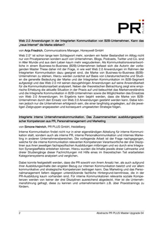 Web 2.0 Anwendungen in der Integrierten Kommunikation von B2B-Unternehmen. Kann das
                                                          B2B-
      Inter
„neue Internet“ die Marke stärken?
von Anja Friedrich Communications Manager, Honeywell GmbH
         Friedrich,
Web 2.0“ ist schon lange kein Schlagwort mehr, sondern ein fester Bestandteil im Alltag nicht
nur von Privatpersonen sondern auch von Unternehmen. Blogs, Podcasts, Twitter und Co. sind
in Aller Munde und aus dem Leben kaum mehr wegzudenken. Als Kommunikationsverantwort-
liche in einem Business-to-Business (B2B)-Unternehmen befasst sich die Autorin der vorlie-
genden Master These daher mit der Frage, in wie weit Web 2.0 Anwendungen im Rahmen der
Integrierten Kommunikation dazu geeignet sind, die Marke von Business-to-Business (B2B)-
Unternehmen zu stärken. Hierzu werden zunächst auf Basis von Literaturrecherche und Studi-
en die generelle Bedeutung der Marke und der Integrierten Kommunikation im B2B-Segment
aufgezeigt und das Web 2.0 mit seinen dazugehörigen Anwendungen auf seine Anwendbarkeit
für die Kommunikationsarbeit analysiert. Neben der theoretischen Betrachtung zeigt eine empi-
rische Erhebung die aktuelle Situation in der Praxis auf und beleuchtet das Markenverständnis
und die Integrierte Kommunikation in B2B-Unternehmen sowie die Möglichkeiten des Einsatzes
von Web 2.0 Anwendungen. Im Ergebnis kann bejaht werden, dass die Marke von B2B-
Unternehmen durch den Einsatz von Web 2.0 Anwendungen gestärkt werden kann. Dabei kön-
nen jedoch nur die Unternehmen erfolgreich sein, die einer langfristig angelegten, auf die jewei-
ligen Zielgruppen angepassten und konsequent umgesetzten Strategie folgen.


                    Unternehmenskommunikation.                    ausbildungsspezifi-
Integrierte interne Unternehmenskommunikation. Das Zusammenwirken ausbildungsspezifi-
scher                       Per
scher Kompetenzen aus PR, Personalmanagement und Marketing
von Simone Heinrich PR PLUS GmbH, Heidelberg
           Heinrich,
Interne Kommunikation findet nicht nur in einer eigenständigen Abteilung für interne Kommuni-
kation statt, sondern auch als interne PR, interne Personalkommunikation und internes Marke-
ting in anderen Unternehmensbereichen. Die vorliegende Arbeit ist der Frage nachgegangen,
welche für die interne Kommunikation relevanten Kompetenzen Verantwortliche der drei Diszip-
linen aus ihren jeweiligen fachspezifischen Ausbildungen mitbringen und wo durch eine Integra-
tion Synergieeffekte entstehen können. Hierzu wurden die Inhalte jeweils dreier Lehrwerke und
dreier Studiengänge dieser Fachrichtungen mit Hilfe eines im theoretischen Teil erarbeiteten
Kategoriensystems analysiert und verglichen.

Dabei konnte festgestellt werden, dass die PR sowohl von ihrem Ansatz her, als auch aufgrund
ihrer Ausbildungsinhalte den engsten Bezug zur internen Kommunikation besitzt und vor allem
kommunikative und strategische Kompetenzen beitragen kann. Das Marketing und das Perso-
nalmanagement liefern dagegen unterstützende fachliche Hintergrund-kenntnisse, die in der
PR-Ausbildung kaum vorhanden sind. Für interne Kommunikatoren relevante soziale Kompe-
tenzen werden von keiner der drei Disziplinen ausreichend abgedeckt. Hier ist die Unterneh-
mensführung gefragt, diese zu kennen und unternehmensintern z.B. über Praxistrainings zu
fördern.




2                                                           Abstracts PR PLUS Master Upgrade 04
 