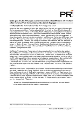 Ich bin ganz Ohr. Die Wirkung der Musik-Kommunikation auf den Menschen mit dem Fokus
                                  Musik-
                     als
auf die Tourismus PR als Kommunikator und den Gast als Zielgruppe
von Marlene Kindler Radiomoderatorin bei Radio Freequenns, Liezen
            Kindler,
Musik hat eine besondere Wirkung auf den Menschen, mit der sich schon im pränatalen Alter
die humanwissenschaftliche Forschung beschäftigt. Empirisch ist dieser Effekt in diesem Ent-
wicklungsstadium nur schwer nachweisbar. Musik zieht sich als wichtiges Kommunikationsin-
strument durch unser Leben, ist auf der einen Seite konstruktiv motivierend, auf der anderen
Seite destruktiver Klang oder Nebengeräusch. Sie hat suggestive und intuitive Wirkungen. In
der professionellen Unternehmenskommunikation, wie Marketing, Werbung und PR, kann man
sich diese Wirkungen zunutze machen. Vor allem audiovisuelle Medien sind zum Enkulturati-
onsfaktor geworden. Die Musik, der Klang, die Phonetik, das Geräusch, der Ton, der Schall ist
überall verfügbar. Musik wirkt unter Einfluss neu erforschter Faktoren, wie Hormonausschüt-
tungen im Gehirn, Drogen, Farbe und Kultur. Sozialbedingte Strukturveränderungen des Ge-
hirns, neusoziales Behavior oder unbewusste Subliminaleffekte nehmen Einfluss auf die Art,
wie Musik wahrgenommen wird.

Die Master Thesis geht der Frage nach, wie die professionelle Kommunikation das Medium
Musik effizienter und zielbewusster einsetzt und wie sie sich das kommunikative Wirkungspo-
tential zunutze machen kann, explizit im Bereich der Tourismus PR, in der sie im deutschspra-
chigen Raum kaum gezielte Anwendung findet. Die Effektivität der Musik im Tourismus und in
der PR soll im zukünftigen Kommunikationsmix betrachtet werden können. Die empirische Mu-
sikforschung untersucht unter anderem die Bereiche Physiologie, Neurophysiologie,
Kinesiologie, den Tourismus, die PR und deren Verknüpfungsmöglichkeiten untereinander, um
eine synergetische Anwendung und Wirkung in der professionellen Tourismus PR erzielbar zu
machen.

Der Inhalt dieser Thesis kombiniert die Musiktheorie mit den wissenschaftlichen Erkenntnissen
und deckt Lücken auf dem Gebiet der Musik als Kommunikationsmedium im Tourismus auf.
Diese Lücken werden durch die Empirie geschlossen, welche mit Hilfe von Experteninterviews
die Frage nach der Wirkung der Musik, nach Kommunikation im Tourismus kombiniert und die
Antworten auf die oben angesprochenen offenen Fragen liefert. Die Musikwirksamkeit soll iden-
tifiziert werden: Musik verbindet, motiviert und sorgt für Wiedererkennung. In diesen Funktio-
nen wird sie durch die PR genutzt.

          „Musik wird ein wesentliches Informationsmedium der Zukunft sein, mit dem die ent-
          scheidenden Botschaften von Seele zu Seele fließen.“1




1
    http://www.aphorismen.de Peter Horton, österreichischer Sänger 1941 (17.07.2010).


3                                                                               Abstracts PR PLUS Master Upgrade 04
 