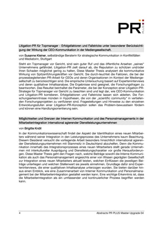 Litigation-
Litigation-PR für Topmanager - Erfolgsfaktoren und Fallstricke unter besonderer Berücksichti-
                                                                                Berücksichti-
                      CEO-
gung der Wirkung der CEO-Kommunikation in der Mediengesellschaft.
von Susanne Kleiner selbständige Beraterin für strategische Kommunikation in Konfliktfällen
             Kleiner,
und Mediatorin, Stuttgart
Steht ein Topmanager vor Gericht, sind sein guter Ruf und das öffentliche Ansehen „seines“
Unternehmens gefährdet. Litigation-PR zielt darauf ab, die Reputation zu schützen und/oder
ihren Schaden möglichst gering zu halten. Diese Master Thesis analysiert die kommunikative
Wirkung von Spitzenführungskräften vor Gericht. Sie durch-leuchtet die Faktoren, die bei der
prozessbegleitenden PR-Arbeit für CEOs und deren Organisationen im Kontext der Medienge-
sellschaft zu berücksichtigen sind. Die empirische Untersuchung basiert auf Experteninterviews
und deren qualitativer Inhaltsanalyse. Die Ergebnisse sind geeignet, die Forschungsfragen zu
beantworten. Das Resultat beinhaltet die Parameter, die bei der Konzeption einer Litigation-PR-
Strategie für Topmanager vor Gericht zu beachten sind und legt dar, wie CEO-Kommunikation
und Litigation-PR korrelieren. Erfolgsfaktoren und Fallstricke lassen sich ableiten. Die For-
schungserkenntnisse münden in Hypothesen, die von der „scientific community“ in vertiefen-
den Forschungsprojekten zu verifizieren sind. Fragestellungen und Hinweise zu den einzelnen
Entwicklungsstufen einer Litigation-PR-Konzeption sollen das Problem-bewusstsein fördern
und können eine Handlungsorientierung sein.


Möglichkeiten und Grenzen der Internen Kommunikation und des Personalmanagements in der
Mitarbeiterintegration international agierender Dienstleistungsunternehmen
von Brigitte Knöll
In der Kommunikationswissenschaft findet der Aspekt der Identifikation eines neuen Mitarbei-
ters während seiner Integration in den Leistungsprozess des Unternehmens kaum Beachtung.
Diesem Desiderat versucht die vorliegende Arbeit besonders hinsichtlich international agieren-
der Dienstleistungsunternehmen mit Stammsitz in Deutschland abzuhelfen. Denn die Kommu-
nikation innerhalb des Integrationsprozesses eines neuen Mitarbeiters stellt gerade Unterneh-
men mit interkultureller Ausprägung und Dienstleistungscharakter vor große Herausforderun-
gen. Diese Master Thesis geht den Fragen nach, welche Beiträge sowohl die Interne Kommuni-
kation als auch das Personalmanagement angesichts einer von Wissen geprägten Gesellschaft
zur Integration eines neuen Mitarbeiters aktuell leisten, welchen Einflüssen die jeweiligen Bei-
träge unterliegen und welchen Stellenwert sie jeweils einnehmen. Grundlage dafür sind Exper-
teninterviews, die einer qualitativen Inhaltsanalyse unterzogen wurden. Sie bieten darüber hin-
aus einen Einblick, wie eine Zusammenarbeit von Interner Kommunikation und Personalmana-
gement bei der Mitarbeiterintegration gestaltet werden kann. Eine wichtige Erkenntnis ist, dass
die Mitarbeiterintegration als ein umfassender und kontinuierlicher Prozess begriffen werden
kann.




4                                                          Abstracts PR PLUS Master Upgrade 04
 