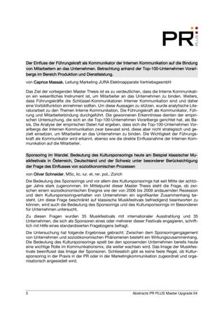 Der Einfluss der Führungskraft als Kommunikator der Internen Kommunikation auf die Bindung
                                                              Top-100-              Vorarl-
von Mitarbeitern an das Unternehmen. Betrachtung anhand der Top-100-Unternehmen Vorarl-
                                  Dienst
bergs im Bereich Produktion und Dienstleistung.
von Caprice Massak Leitung Marketing JURA Elektroapparate VertriebsgesmbH
            Massak,

Das Ziel der vorliegenden Master Thesis ist es zu verdeutlichen, dass die Interne Kommunikati-
on ein wesentliches Instrument ist, um Mitarbeiter an das Unternehmen zu binden. Weiters,
dass Führungskräfte die Schlüssel-Kommunikatoren Interner Kommunikation sind und daher
eine Vorbildfunktion einnehmen sollten. Um diese Aussagen zu stützen, wurde analytische Lite-
raturarbeit zu den Themen Interne Kommunikation, Die Führungskraft als Kommunikator, Füh-
rung und Mitarbeiterbindung durchgeführt. Die gewonnenen Erkenntnisse dienten der empiri-
schen Untersuchung, die sich an die Top-100-Unternehmen Vorarlbergs gerichtet hat, als Ba-
sis. Die Analyse der empirischen Daten hat ergeben, dass sich die Top-100-Unternehmen Vor-
arlbergs der Internen Kommunikation zwar bewusst sind, diese aber nicht strategisch und ge-
zielt einsetzen, um Mitarbeiter an das Unternehmen zu binden. Die Wichtigkeit der Führungs-
kraft als Kommunikator wird erkannt, ebenso wie die direkte Einflussnahme der Internen Kom-
munikation auf die Mitarbeiter.

                                                                                      Mu-
Sponsoring im Wandel. Bedeutung des Kultursponsorings heute am Beispiel klassischer Mu-
sikfestivals in Österreich, Deutschland und der Schweiz unter besonderer Berücksichtigung
der Frage des Einflusses von sozioökonomischen Prozessen
von Oliver Schneider MSc, lic. iur. et. rer. pol., Zürich
           Schneider,
Die Bedeutung des Sponsorings und vor allem des Kultursponsorings hat seit Mitte der achtzi-
ger Jahre stark zugenommen. Im Mittelpunkt dieser Master Thesis steht die Frage, ob zwi-
schen einem sozioökonomischen Ereignis wie der von 2006 bis 2009 andauernden Rezession
und dem Kultursponsoringverhalten von Unternehmen ein signifikanter Zusammenhang be-
steht. Um diese Frage beschränkt auf klassische Musikfestivals befriedigend beantworten zu
können, wird auch die Bedeutung des Sponsorings und des Kultursponsorings im Besonderen
für Unternehmen untersucht.
Zu diesen Fragen wurden 35 Musikfestivals mit internationaler Ausstrahlung und 35
Unternehmen, die sich als Sponsoren eines oder mehrerer dieser Festivals engagieren, schrift-
lich mit Hilfe eines standardisierten Fragebogens befragt.
Die Untersuchung hat folgende Ergebnisse gebracht: Zwischen dem Sponsoringengagement
von Unternehmen und sozioökonomischen Phänomenen besteht ein Wirkungszusammenhang.
Die Bedeutung des Kultursponsorings spielt bei den sponsernden Unternehmen bereits heute
eine wichtige Rolle im Kommunikationsmix, die weiter wachsen wird. Das Image der Musikfes-
tivals beeinflusst das Image der Sponsoren. Schliesslich gibt es keine feste Regel, ob Kultur-
sponsoring in der Praxis in der PR oder in der Marketingkommunikation zugeordnet und orga-
nisatorisch angesiedelt wird.




5                                                           Abstracts PR PLUS Master Upgrade 04
 