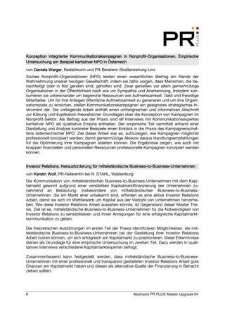 Konzeption integrierter Kommunikationskampagnen in Nonprofit-Organisationen. Empirische
                                                       Nonprofit-Organisationen.
Untersuchung am Beispiel karitativer NPO in Österreich
von Daniela Warger Redakteurin und PR-Beraterin Straßenzeitung Linz
            Warger,
Soziale Nonprofit-Organisationen (NPO) leisten einen wesentlichen Beitrag am Rande der
Wahrnehmung unserer heutigen Gesellschaft, indem sie dafür sorgen, dass Menschen, die be-
nachteiligt oder in Not geraten sind, geholfen wird. Zwar genießen vor allem gemeinnützige
Organisationen in der Öffentlichkeit nach wie vor Sympathie und Anerkennung, trotzdem kon-
kurrieren sie untereinander um begrenzte Ressourcen wie Aufmerksamkeit, Geld und freiwillige
Mitarbeiter. Um für ihre Anliegen öffentliche Aufmerksamkeit zu generieren und um ihre Organi-
sationsziele zu erreichen, stellen Kommunikationskampagnen ein geeignetes strategisches In-
strument dar. Die vorliegende Arbeit enthält einen umfangreichen und informativen Abschnitt
zur Klärung und Explikation theoretischer Grundlagen über die Konzeption von Kampagnen im
Nonprofit-Sektor. Als Beitrag aus der Praxis sind elf Interviews mit Kommunikationsexperten
karitativer NPO als qualitative Empirie enthalten. Der empirische Teil vermittelt anhand einer
Darstellung und Analyse konkreter Beispiele einen Einblick in die Praxis des Kampagnenschaf-
fens österreichischer NPO. Ziel dieser Arbeit war es, aufzuzeigen, wie Kampagnen möglichst
professionell konzipiert werden, damit gemeinnützige Akteure daraus Handlungsempfehlungen
für die Optimierung ihrer Kampagnen ableiten können. Die Ergebnisse zeigen, wie auch mit
knappen finanziellen und personellen Ressourcen professionelle Kampagnen konzipiert werden
können.


                                                         Business-to-Business-
Investor Relations. Herausforderung für mittelständische Business-to-Business-Unternehmen
von Kerstin Wolf PR-Referentin bei R. STAHL, Waldenburg
            Wolf,
Die Kommunikation von mittelständischen Business-to-Business-Unternehmen mit dem Kapi-
talmarkt gewinnt aufgrund einer verstärkten Kapitalmarktfinanzierung der Unternehmen zu-
nehmend an Bedeutung. Insbesondere von mittelständischen Business-to-Business-
Unternehmen, die am Markt eher unbekannt sind, erfordert es eine aktive Investor Relations
Arbeit, damit sie sich im Wettbewerb um Kapital aus der Vielzahl von Unternehmen hervorhe-
ben. Wie diese Investor Relations Arbeit aussehen könnte, ist Gegenstand dieser Master The-
sis. Ziel ist es, mittelständische Business-to-Business-Unternehmen für die Notwendigkeit von
Investor Relations zu sensibilisieren und ihnen Anregungen für eine erfolgreiche Kapitalmarkt-
kommunikation zu geben.

Die theoretischen Ausführungen im ersten Teil der Thesis identifizieren Möglichkeiten, die mit-
telständische Business-to-Business-Unternehmen bei der Gestaltung ihrer Investor Relations
Arbeit nutzen können, um sich erfolgreich am Kapitalmarkt zu positionieren. Diese Erkenntnisse
dienen als Grundlage für eine empirische Untersuchung im zweiten Teil. Dazu werden in quali-
tativen Interviews verschiedene Kapitalmarktexperten befragt.

Zusammenfassend kann festgestellt werden, dass mittelständische Business-to-Business-
Unternehmen mit einer professionell und transparent gestalteten Investor Relations Arbeit gute
Chancen am Kapitalmarkt haben und diesen als alternative Quelle der Finanzierung in Betracht
ziehen sollten.




6                                                         Abstracts PR PLUS Master Upgrade 04
 