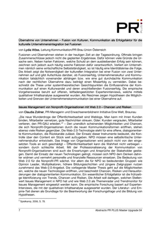 Übernahme von Unternehmen – Fusion von Kulturen. Kommunikation als Erfolgsfaktor für die
                                 Fusion
kulturelle Unternehmensintegration bei Fusionen
von Lydia Wöss Leitung Kommunikation/PR Brau Union Österreich
          Wöss,
Fusionen und Übernahmen stehen in der heutigen Zeit an der Tagesordnung. Oftmals bringen
Zusammenschlüsse jedoch nicht die geplanten Ergebnisse. Dafür können viele Gründe die Ur-
sache sein. Neben harten Faktoren, welche Schuld an dem ausbleibenden Erfolg sein können,
zeichnen sich jedoch auch häufig weiche Faktoren dafür verantwortlich. Verliert ein Unterneh-
men nämlich seine wirtschaftliche Selbstständigkeit, so ist häufig eine Identitätskrise die Folge.
Die Arbeit zeigt die Notwendigkeit der kulturellen Integration bei einer Fusion von zwei Unter-
nehmen auf und gibt Aufschluss darüber, ob Fusionserfolg, Unternehmenskultur und Kommu-
nikation tatsächlich voneinander abhängen bzw. wie eine gut durchdachte Kommunikation
nach der rechtlichen Übernahme dazu beiträgt einen Misserfolg zu vermeiden. Dabei be-
schreibt die These unter systemtheoretischen Gesichtspunkten die Einflussnahme der Kom-
munikation auf einen Kulturwandel und deren anschließenden Fusionserfolg. Die empirische
Vorgehensweise beruht auf offenen, leitfadengestützten Experteninterviews, welche mittels
qualitativer Inhaltsanalyse ausgewertet wurden. Als Resümee zeigen Hypothesen die Möglich-
keiten und Grenzen der Unternehmenskommunikation bei einer Übernahme auf.

                      Nonprofit-
Issues Management von Nonprofit-Organisationen mit Web 2.0 – Chancen und Risiken
von Claudia Zollner PR-Managerin und Erwachsenenbildnerin Initiative Eine Welt, Braunau
            Zollner,
„Die neue Wunderdroge der Öffentlichkeitsarbeit sind Weblogs. Man kann mit ihnen Kunden
binden, Mitarbeiter vernetzen, gute Nachrichten streuen. Oder: Kunden vergraulen, Mitarbeiter
verlieren, den PR-GAU erleiden.“2 – Den unendlich scheinenden Möglichkeiten und Chancen,
die sich Nonprofit-Organisationen durch die neuen Kommunikationsformen eröffnen, stehen
ebenso viele Risiken gegenüber. Die Web-2.0-Technologie steht für eine offene, dialogorientier-
te Kommunikation, die Rückkanäle zulässt. Der Einsatz dieser Instrumente bedeutet, die Kon-
trolle über den Content ein Stück weit aufzugeben. NPO müssen eine selbstkritische Unter-
nehmenskultur entwickeln. Das Image von Organisationen wird jedoch nicht von den einge-
setzten Tools an sich geschädigt – Öffentlichkeitsarbeit kann die Wahrheit nicht verbiegen –
sondern durch schlechte Arbeit. Mit der Professionalisierung der Kommunikation von
Nonprofit-Organisationen sind auch die Erwartungen und Ansprüche der Stakeholder gestie-
gen. Damit der Einsatz der neuen Technologien gelingt, müssen sich NPO dem Denken dahin-
ter widmen und vermehrt personelle und finanzielle Ressourcen einsetzen. Die Bedeutung von
Web 2.0 für die Nonprofit-PR wächst. Vor allem die für NPO so bedeutenden Gruppen wie
Opinion Leader, Multiplikatoren, höhere Bildungsschichten und jüngere Zielgruppen nutzen
zunehmend das Web-2.0-Angebot. Die vorliegende Master Thesis geht auf die Möglichkeiten
ein, welche die neuen Technologien eröffnen, und beschreibt Chancen, Risiken und Herausfor-
derungen der dialogorientierten Kommunikation. Ein wesentlicher Erfolgsfaktor ist die frühzeiti-
ge Identifizierung von Trends, Chancen und Risiken. Die Arbeit soll darlegen, welchen Stellen-
wert Issues Management in NPO hat und wie Web 2.0 als Themenradar und Trendmonitor für
Issues Management eingesetzt werden kann. Die empirische Forschung basiert auf Experten-
Interviews, die mit der qualitativen Inhaltsanalyse ausgewertet wurden. Der Literatur- und Em-
pirie-Teil dienen als Grundlage für die Beantwortung der Forschungsfrage und die Bildung von
Hypothesen.
2
    Spielkamp, 2006, S. 78.


7                                                           Abstracts PR PLUS Master Upgrade 04
 