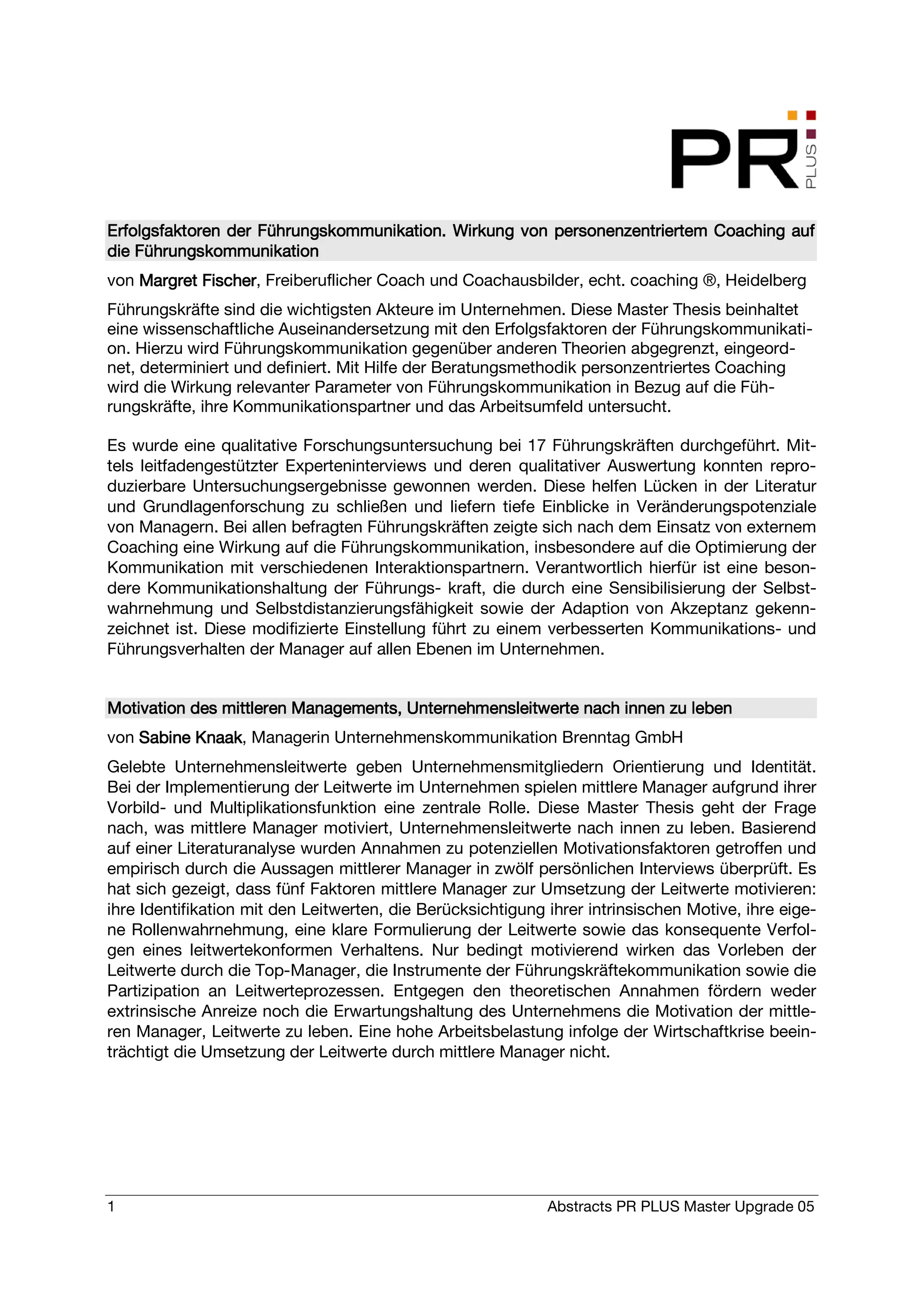 Erfolgsfaktoren der Führungskommunikation. Wirkung von personenzentriertem Coaching auf
                    Fü                                 personenzentriertem
die Führungskommunikation
von Margret Fischer, Freiberuflicher Coach und Coachausbilder, echt. coaching ®, Heidelberg
            Fischer
Führungskräfte sind die wichtigsten Akteure im Unternehmen. Diese Master Thesis beinhaltet
eine wissenschaftliche Auseinandersetzung mit den Erfolgsfaktoren der Führungskommunikati-
on. Hierzu wird Führungskommunikation gegenüber anderen Theorien abgegrenzt, eingeord-
net, determiniert und definiert. Mit Hilfe der Beratungsmethodik personzentriertes Coaching
wird die Wirkung relevanter Parameter von Führungskommunikation in Bezug auf die Füh-
rungskräfte, ihre Kommunikationspartner und das Arbeitsumfeld untersucht.

Es wurde eine qualitative Forschungsuntersuchung bei 17 Führungskräften durchgeführt. Mit-
tels leitfadengestützter Experteninterviews und deren qualitativer Auswertung konnten repro-
duzierbare Untersuchungsergebnisse gewonnen werden. Diese helfen Lücken in der Literatur
und Grundlagenforschung zu schließen und liefern tiefe Einblicke in Veränderungspotenziale
von Managern. Bei allen befragten Führungskräften zeigte sich nach dem Einsatz von externem
Coaching eine Wirkung auf die Führungskommunikation, insbesondere auf die Optimierung der
Kommunikation mit verschiedenen Interaktionspartnern. Verantwortlich hierfür ist eine beson-
dere Kommunikationshaltung der Führungs- kraft, die durch eine Sensibilisierung der Selbst-
wahrnehmung und Selbstdistanzierungsfähigkeit sowie der Adaption von Akzeptanz gekenn-
zeichnet ist. Diese modifizierte Einstellung führt zu einem verbesserten Kommunikations- und
Führungsverhalten der Manager auf allen Ebenen im Unternehmen.


Motivation des mittleren Managements, Unternehmensleitwerte nach innen zu leben
von Sabine Knaak Managerin Unternehmenskommunikation Brenntag GmbH
           Knaak,
Gelebte Unternehmensleitwerte geben Unternehmensmitgliedern Orientierung und Identität.
Bei der Implementierung der Leitwerte im Unternehmen spielen mittlere Manager aufgrund ihrer
Vorbild- und Multiplikationsfunktion eine zentrale Rolle. Diese Master Thesis geht der Frage
nach, was mittlere Manager motiviert, Unternehmensleitwerte nach innen zu leben. Basierend
auf einer Literaturanalyse wurden Annahmen zu potenziellen Motivationsfaktoren getroffen und
empirisch durch die Aussagen mittlerer Manager in zwölf persönlichen Interviews überprüft. Es
hat sich gezeigt, dass fünf Faktoren mittlere Manager zur Umsetzung der Leitwerte motivieren:
ihre Identifikation mit den Leitwerten, die Berücksichtigung ihrer intrinsischen Motive, ihre eige-
ne Rollenwahrnehmung, eine klare Formulierung der Leitwerte sowie das konsequente Verfol-
gen eines leitwertekonformen Verhaltens. Nur bedingt motivierend wirken das Vorleben der
Leitwerte durch die Top-Manager, die Instrumente der Führungskräftekommunikation sowie die
Partizipation an Leitwerteprozessen. Entgegen den theoretischen Annahmen fördern weder
extrinsische Anreize noch die Erwartungshaltung des Unternehmens die Motivation der mittle-
ren Manager, Leitwerte zu leben. Eine hohe Arbeitsbelastung infolge der Wirtschaftkrise beein-
trächtigt die Umsetzung der Leitwerte durch mittlere Manager nicht.




1                                                            Abstracts PR PLUS Master Upgrade 05
 
