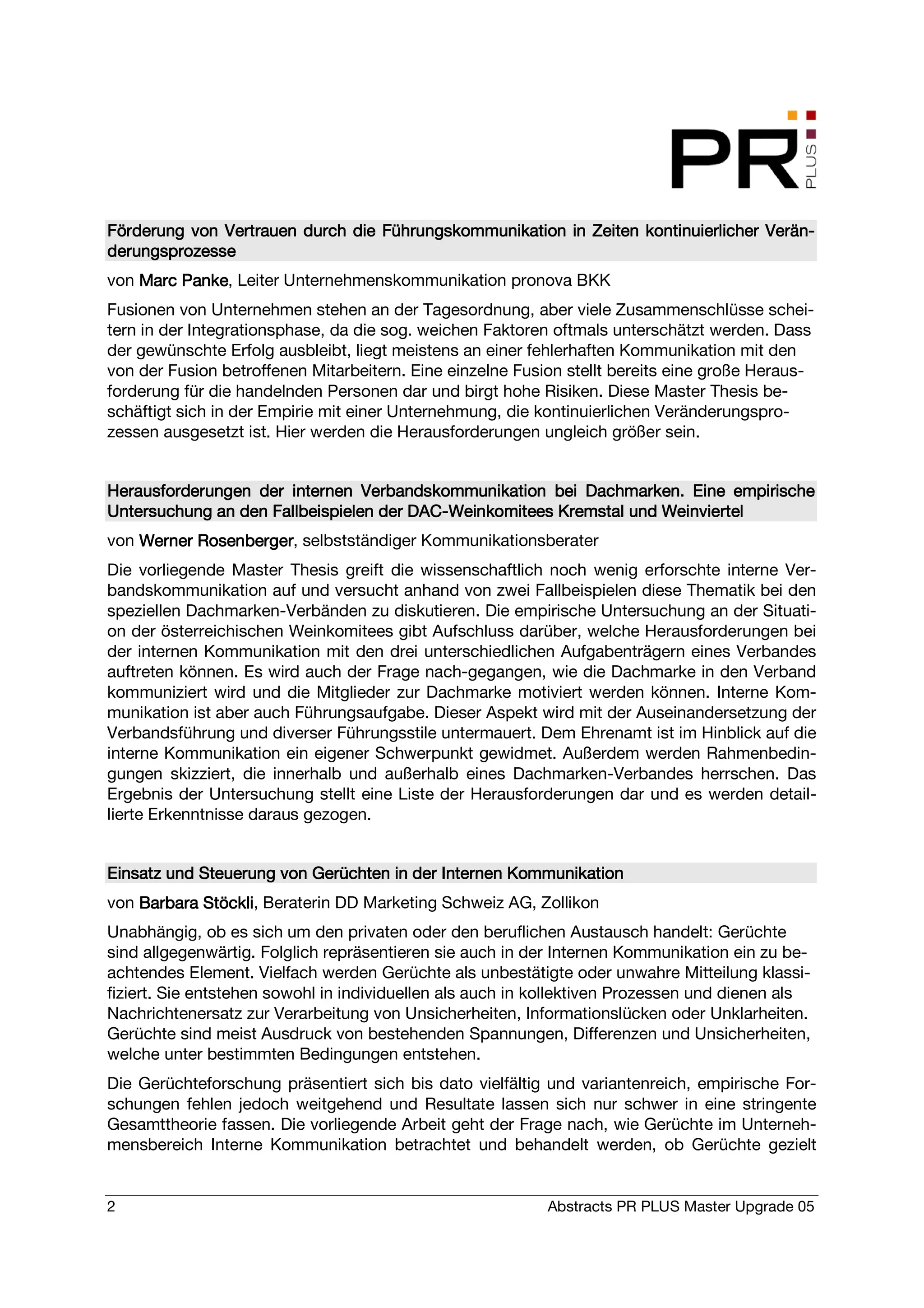 Förderung von Vertrauen durch die Führungskommunikation in Zeiten kontinuierlicher Verän-
                                                                                   Verän-
derungsprozesse
von Marc Panke, Leiter Unternehmenskommunikation pronova BKK
         Panke
Fusionen von Unternehmen stehen an der Tagesordnung, aber viele Zusammenschlüsse schei-
tern in der Integrationsphase, da die sog. weichen Faktoren oftmals unterschätzt werden. Dass
der gewünschte Erfolg ausbleibt, liegt meistens an einer fehlerhaften Kommunikation mit den
von der Fusion betroffenen Mitarbeitern. Eine einzelne Fusion stellt bereits eine große Heraus-
forderung für die handelnden Personen dar und birgt hohe Risiken. Diese Master Thesis be-
schäftigt sich in der Empirie mit einer Unternehmung, die kontinuierlichen Veränderungspro-
zessen ausgesetzt ist. Hier werden die Herausforderungen ungleich größer sein.


                                                           Dachmarken.
Herausforderungen der internen Verbandskommunikation bei Dachmarken. Eine empirische
                                       DAC-
Untersuchung an den Fallbeispielen der DAC-Weinkomitees Kremstal und Weinviertel
von Werner Rosenberger selbstständiger Kommunikationsberater
           Rosenberger,
Die vorliegende Master Thesis greift die wissenschaftlich noch wenig erforschte interne Ver-
bandskommunikation auf und versucht anhand von zwei Fallbeispielen diese Thematik bei den
speziellen Dachmarken-Verbänden zu diskutieren. Die empirische Untersuchung an der Situati-
on der österreichischen Weinkomitees gibt Aufschluss darüber, welche Herausforderungen bei
der internen Kommunikation mit den drei unterschiedlichen Aufgabenträgern eines Verbandes
auftreten können. Es wird auch der Frage nach-gegangen, wie die Dachmarke in den Verband
kommuniziert wird und die Mitglieder zur Dachmarke motiviert werden können. Interne Kom-
munikation ist aber auch Führungsaufgabe. Dieser Aspekt wird mit der Auseinandersetzung der
Verbandsführung und diverser Führungsstile untermauert. Dem Ehrenamt ist im Hinblick auf die
interne Kommunikation ein eigener Schwerpunkt gewidmet. Außerdem werden Rahmenbedin-
gungen skizziert, die innerhalb und außerhalb eines Dachmarken-Verbandes herrschen. Das
Ergebnis der Untersuchung stellt eine Liste der Herausforderungen dar und es werden detail-
lierte Erkenntnisse daraus gezogen.


Einsatz und Steuerung von Gerüchten in der Internen Kommunikation
von Barbara Stöckli Beraterin DD Marketing Schweiz AG, Zollikon
            Stöckli,
Unabhängig, ob es sich um den privaten oder den beruflichen Austausch handelt: Gerüchte
sind allgegenwärtig. Folglich repräsentieren sie auch in der Internen Kommunikation ein zu be-
achtendes Element. Vielfach werden Gerüchte als unbestätigte oder unwahre Mitteilung klassi-
fiziert. Sie entstehen sowohl in individuellen als auch in kollektiven Prozessen und dienen als
Nachrichtenersatz zur Verarbeitung von Unsicherheiten, Informationslücken oder Unklarheiten.
Gerüchte sind meist Ausdruck von bestehenden Spannungen, Differenzen und Unsicherheiten,
welche unter bestimmten Bedingungen entstehen.
Die Gerüchteforschung präsentiert sich bis dato vielfältig und variantenreich, empirische For-
schungen fehlen jedoch weitgehend und Resultate lassen sich nur schwer in eine stringente
Gesamttheorie fassen. Die vorliegende Arbeit geht der Frage nach, wie Gerüchte im Unterneh-
mensbereich Interne Kommunikation betrachtet und behandelt werden, ob Gerüchte gezielt


2                                                          Abstracts PR PLUS Master Upgrade 05
 