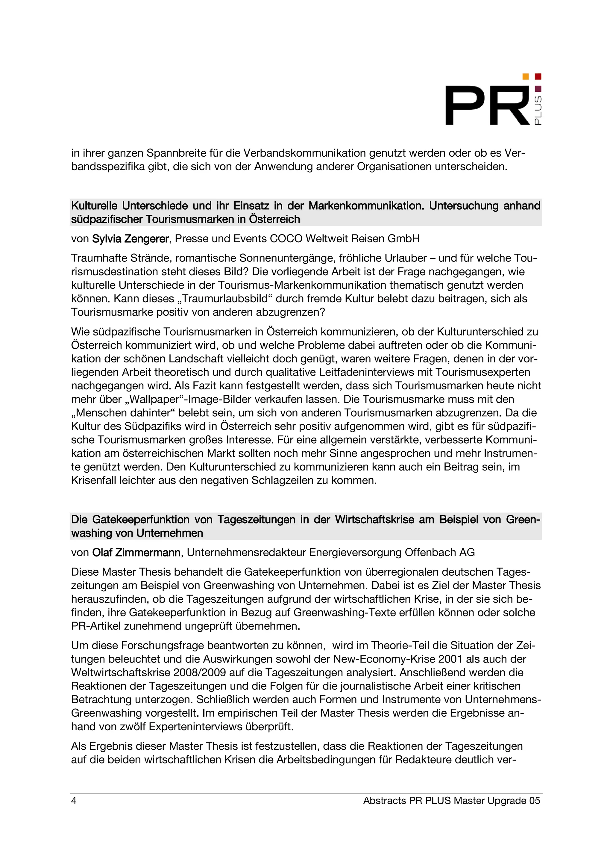in ihrer ganzen Spannbreite für die Verbandskommunikation genutzt werden oder ob es Ver-
bandsspezifika gibt, die sich von der Anwendung anderer Organisationen unterscheiden.


Kulturelle
Kulturelle Unterschiede und ihr Einsatz in der Markenkommunikation. Untersuchung anhand
südpazifischer Tourismusmarken in Österreich
von Sylvia Zengerer Presse und Events COCO Weltweit Reisen GmbH
           Zengerer,
Traumhafte Strände, romantische Sonnenuntergänge, fröhliche Urlauber – und für welche Tou-
rismusdestination steht dieses Bild? Die vorliegende Arbeit ist der Frage nachgegangen, wie
kulturelle Unterschiede in der Tourismus-Markenkommunikation thematisch genutzt werden
können. Kann dieses „Traumurlaubsbild“ durch fremde Kultur belebt dazu beitragen, sich als
Tourismusmarke positiv von anderen abzugrenzen?
Wie südpazifische Tourismusmarken in Österreich kommunizieren, ob der Kulturunterschied zu
Österreich kommuniziert wird, ob und welche Probleme dabei auftreten oder ob die Kommuni-
kation der schönen Landschaft vielleicht doch genügt, waren weitere Fragen, denen in der vor-
liegenden Arbeit theoretisch und durch qualitative Leitfadeninterviews mit Tourismusexperten
nachgegangen wird. Als Fazit kann festgestellt werden, dass sich Tourismusmarken heute nicht
mehr über „Wallpaper“-Image-Bilder verkaufen lassen. Die Tourismusmarke muss mit den
„Menschen dahinter“ belebt sein, um sich von anderen Tourismusmarken abzugrenzen. Da die
Kultur des Südpazifiks wird in Österreich sehr positiv aufgenommen wird, gibt es für südpazifi-
sche Tourismusmarken großes Interesse. Für eine allgemein verstärkte, verbesserte Kommuni-
kation am österreichischen Markt sollten noch mehr Sinne angesprochen und mehr Instrumen-
te genützt werden. Den Kulturunterschied zu kommunizieren kann auch ein Beitrag sein, im
Krisenfall leichter aus den negativen Schlagzeilen zu kommen.


Die Gatekeeperfunktion von Tageszeitungen in der Wirtschaftskrise am Beispiel von Green-
                                                                                  Green-
washing von Unternehmen
von Olaf Zimmermann Unternehmensredakteur Energieversorgung Offenbach AG
         Zimmermann,
Diese Master Thesis behandelt die Gatekeeperfunktion von überregionalen deutschen Tages-
zeitungen am Beispiel von Greenwashing von Unternehmen. Dabei ist es Ziel der Master Thesis
herauszufinden, ob die Tageszeitungen aufgrund der wirtschaftlichen Krise, in der sie sich be-
finden, ihre Gatekeeperfunktion in Bezug auf Greenwashing-Texte erfüllen können oder solche
PR-Artikel zunehmend ungeprüft übernehmen.
Um diese Forschungsfrage beantworten zu können, wird im Theorie-Teil die Situation der Zei-
tungen beleuchtet und die Auswirkungen sowohl der New-Economy-Krise 2001 als auch der
Weltwirtschaftskrise 2008/2009 auf die Tageszeitungen analysiert. Anschließend werden die
Reaktionen der Tageszeitungen und die Folgen für die journalistische Arbeit einer kritischen
Betrachtung unterzogen. Schließlich werden auch Formen und Instrumente von Unternehmens-
Greenwashing vorgestellt. Im empirischen Teil der Master Thesis werden die Ergebnisse an-
hand von zwölf Experteninterviews überprüft.
Als Ergebnis dieser Master Thesis ist festzustellen, dass die Reaktionen der Tageszeitungen
auf die beiden wirtschaftlichen Krisen die Arbeitsbedingungen für Redakteure deutlich ver-


4                                                          Abstracts PR PLUS Master Upgrade 05
 