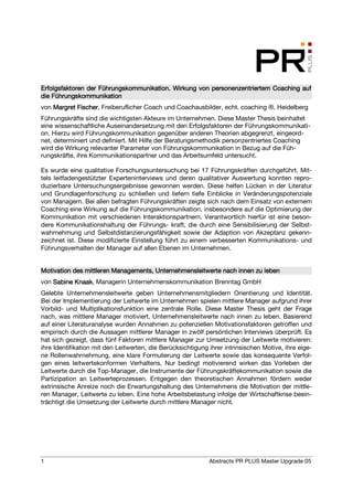 Erfolgsfaktoren der Führungskommunikation. Wirkung von personenzentriertem Coaching auf
                    Fü                                 personenzentriertem
die Führungskommunikation
von Margret Fischer, Freiberuflicher Coach und Coachausbilder, echt. coaching ®, Heidelberg
            Fischer
Führungskräfte sind die wichtigsten Akteure im Unternehmen. Diese Master Thesis beinhaltet
eine wissenschaftliche Auseinandersetzung mit den Erfolgsfaktoren der Führungskommunikati-
on. Hierzu wird Führungskommunikation gegenüber anderen Theorien abgegrenzt, eingeord-
net, determiniert und definiert. Mit Hilfe der Beratungsmethodik personzentriertes Coaching
wird die Wirkung relevanter Parameter von Führungskommunikation in Bezug auf die Füh-
rungskräfte, ihre Kommunikationspartner und das Arbeitsumfeld untersucht.

Es wurde eine qualitative Forschungsuntersuchung bei 17 Führungskräften durchgeführt. Mit-
tels leitfadengestützter Experteninterviews und deren qualitativer Auswertung konnten repro-
duzierbare Untersuchungsergebnisse gewonnen werden. Diese helfen Lücken in der Literatur
und Grundlagenforschung zu schließen und liefern tiefe Einblicke in Veränderungspotenziale
von Managern. Bei allen befragten Führungskräften zeigte sich nach dem Einsatz von externem
Coaching eine Wirkung auf die Führungskommunikation, insbesondere auf die Optimierung der
Kommunikation mit verschiedenen Interaktionspartnern. Verantwortlich hierfür ist eine beson-
dere Kommunikationshaltung der Führungs- kraft, die durch eine Sensibilisierung der Selbst-
wahrnehmung und Selbstdistanzierungsfähigkeit sowie der Adaption von Akzeptanz gekenn-
zeichnet ist. Diese modifizierte Einstellung führt zu einem verbesserten Kommunikations- und
Führungsverhalten der Manager auf allen Ebenen im Unternehmen.


Motivation des mittleren Managements, Unternehmensleitwerte nach innen zu leben
von Sabine Knaak Managerin Unternehmenskommunikation Brenntag GmbH
           Knaak,
Gelebte Unternehmensleitwerte geben Unternehmensmitgliedern Orientierung und Identität.
Bei der Implementierung der Leitwerte im Unternehmen spielen mittlere Manager aufgrund ihrer
Vorbild- und Multiplikationsfunktion eine zentrale Rolle. Diese Master Thesis geht der Frage
nach, was mittlere Manager motiviert, Unternehmensleitwerte nach innen zu leben. Basierend
auf einer Literaturanalyse wurden Annahmen zu potenziellen Motivationsfaktoren getroffen und
empirisch durch die Aussagen mittlerer Manager in zwölf persönlichen Interviews überprüft. Es
hat sich gezeigt, dass fünf Faktoren mittlere Manager zur Umsetzung der Leitwerte motivieren:
ihre Identifikation mit den Leitwerten, die Berücksichtigung ihrer intrinsischen Motive, ihre eige-
ne Rollenwahrnehmung, eine klare Formulierung der Leitwerte sowie das konsequente Verfol-
gen eines leitwertekonformen Verhaltens. Nur bedingt motivierend wirken das Vorleben der
Leitwerte durch die Top-Manager, die Instrumente der Führungskräftekommunikation sowie die
Partizipation an Leitwerteprozessen. Entgegen den theoretischen Annahmen fördern weder
extrinsische Anreize noch die Erwartungshaltung des Unternehmens die Motivation der mittle-
ren Manager, Leitwerte zu leben. Eine hohe Arbeitsbelastung infolge der Wirtschaftkrise beein-
trächtigt die Umsetzung der Leitwerte durch mittlere Manager nicht.




1                                                            Abstracts PR PLUS Master Upgrade 05
 