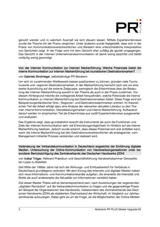 genutzt werden und in welchem Ausmaß sie sich steuern lassen. Mittels Experteninterviews
wurde die Theorie mit der Praxis verglichen. Unter anderem wurde festgestellt, dass sich in der
Praxis von Kommunikationsverantwortlichen und Beratern eine unterschiedliche Interpretation
von Gerüchten zeigt. In der Folge wird mit dem Gerücht eher zufällig als gezielt umgegangen.
Das Gerücht in der internen Unternehmenskommunikation ist damit wenig beachtet und bleibt
vorläufig wenig gewürdigt.


Von der internen Kommunikation zur internen Markenführung. Welche Potenziale bietet die
inter
interne Kommunikation zur internen Markenführung bei touristischen Destinationsmarken?
von Gabriele Strohriegel selbstständige PR-Beraterin
             Strohriegel,
Um sich im zunehmenden Wettbewerb besser positionieren zu können, gründen viele Touris-
musorte und -regionen Destinationsmarken. In der Markenführung herrscht nach wie vor eine
starke Ausrichtung auf die externe Zielgruppe, wenngleich die Erkenntnisse über die Bedeu-
tung der internen Markenführung sowohl in der Theorie als auch in der Praxis zunehmen. Vor
diesem Hintergrund möchte die vorliegende Arbeit herausfinden, welche Potenziale die interne
Kommunikation zu internen Markenführung bei Destinationsmarken bietet. Diese Frage wird am
Beispiel burgenländischer Orts-, Regionen- und Destinationsdachmarken erörtert. Im theoreti-
schen Teil der Arbeit erfolgt dazu eine Analyse der relevanten aktuellen Literatur zu den The-
men interne Kommunikation, Dienstleistungsmarken und interne Markenführung. Aufbauend
darauf werden im empirischen Teil die Erkenntnisse aus zwölf Experteninterviews ausgewertet
und analysiert.
Das Ergebnis zeigt, dass grundsätzlich sowohl die Instrumente als auch die Funktionen und
Ziele der internen Kommunikation sehr viel Entwicklungsmöglichkeit im Hinblick auf die interne
Markenführung besitzen. Jedoch wurde erkannt, dass dieses Potenzial sich erst entfalten kann,
wenn die interne Markenführung bei den Destinationsverantwortlichen als strategischer, vom
Management initiierter Prozess verstanden und realisiert wird.


                                           Deutschland                         digita
Veränderung der Verbandskommunikation in Deutschland angesichts der Einführung digitaler
                           Online-
Medien. Untersuchung der Online-Kommunikation von Handwerksorganisationen unter be- be-
                                                  Deut
sonderer Berücksichtigung des Zentralverbands des Deutschen Handwerks (ZDH)
von Volker Tröger, Referent Präsidium und Geschäftsführung Handwerkskammer Ostwestfa-
           Tröger
len-Lippe zu Bielefeld
Seit Mitte der 1990er Jahre hat sich der Wirkungs- und Einflussbereich für Verbände in
Deutschland grundlegend verändert: Mit dem Einzug des Internets und digitaler Medien haben
sich neue Informations- und Kommunikationskanäle aufgetan, die einerseits die Intensität und
Breite als auch andererseits die Aktualität von Informationen verstärkt haben.
Ziel dieser Master Thesis soll es dementsprechend sein, nach Auswirkungen der sogenannten
„digitalen Revolution“ auf die Verbandskommunikation zu fragen und die gegenwärtige Praxis
am Beispiel der Organisationen des Handwerks, insbesondere des Zentralverbands des Deut-
schen Handwerks (ZDH) als etabliertem Dachverband der Wirtschaft, im Vergleich zur Jahrtau-
sendwende aufzuzeigen. Dabei geht es um die Frage, ob die Möglichkeiten der Online-Medien



3                                                          Abstracts PR PLUS Master Upgrade 05
 