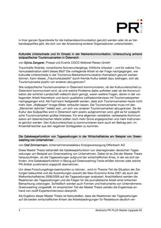 in ihrer ganzen Spannbreite für die Verbandskommunikation genutzt werden oder ob es Ver-
bandsspezifika gibt, die sich von der Anwendung anderer Organisationen unterscheiden.


Kulturelle
Kulturelle Unterschiede und ihr Einsatz in der Markenkommunikation. Untersuchung anhand
südpazifischer Tourismusmarken in Österreich
von Sylvia Zengerer Presse und Events COCO Weltweit Reisen GmbH
           Zengerer,
Traumhafte Strände, romantische Sonnenuntergänge, fröhliche Urlauber – und für welche Tou-
rismusdestination steht dieses Bild? Die vorliegende Arbeit ist der Frage nachgegangen, wie
kulturelle Unterschiede in der Tourismus-Markenkommunikation thematisch genutzt werden
können. Kann dieses „Traumurlaubsbild“ durch fremde Kultur belebt dazu beitragen, sich als
Tourismusmarke positiv von anderen abzugrenzen?
Wie südpazifische Tourismusmarken in Österreich kommunizieren, ob der Kulturunterschied zu
Österreich kommuniziert wird, ob und welche Probleme dabei auftreten oder ob die Kommuni-
kation der schönen Landschaft vielleicht doch genügt, waren weitere Fragen, denen in der vor-
liegenden Arbeit theoretisch und durch qualitative Leitfadeninterviews mit Tourismusexperten
nachgegangen wird. Als Fazit kann festgestellt werden, dass sich Tourismusmarken heute nicht
mehr über „Wallpaper“-Image-Bilder verkaufen lassen. Die Tourismusmarke muss mit den
„Menschen dahinter“ belebt sein, um sich von anderen Tourismusmarken abzugrenzen. Da die
Kultur des Südpazifiks wird in Österreich sehr positiv aufgenommen wird, gibt es für südpazifi-
sche Tourismusmarken großes Interesse. Für eine allgemein verstärkte, verbesserte Kommuni-
kation am österreichischen Markt sollten noch mehr Sinne angesprochen und mehr Instrumen-
te genützt werden. Den Kulturunterschied zu kommunizieren kann auch ein Beitrag sein, im
Krisenfall leichter aus den negativen Schlagzeilen zu kommen.


Die Gatekeeperfunktion von Tageszeitungen in der Wirtschaftskrise am Beispiel von Green-
                                                                                  Green-
washing von Unternehmen
von Olaf Zimmermann Unternehmensredakteur Energieversorgung Offenbach AG
         Zimmermann,
Diese Master Thesis behandelt die Gatekeeperfunktion von überregionalen deutschen Tages-
zeitungen am Beispiel von Greenwashing von Unternehmen. Dabei ist es Ziel der Master Thesis
herauszufinden, ob die Tageszeitungen aufgrund der wirtschaftlichen Krise, in der sie sich be-
finden, ihre Gatekeeperfunktion in Bezug auf Greenwashing-Texte erfüllen können oder solche
PR-Artikel zunehmend ungeprüft übernehmen.
Um diese Forschungsfrage beantworten zu können, wird im Theorie-Teil die Situation der Zei-
tungen beleuchtet und die Auswirkungen sowohl der New-Economy-Krise 2001 als auch der
Weltwirtschaftskrise 2008/2009 auf die Tageszeitungen analysiert. Anschließend werden die
Reaktionen der Tageszeitungen und die Folgen für die journalistische Arbeit einer kritischen
Betrachtung unterzogen. Schließlich werden auch Formen und Instrumente von Unternehmens-
Greenwashing vorgestellt. Im empirischen Teil der Master Thesis werden die Ergebnisse an-
hand von zwölf Experteninterviews überprüft.
Als Ergebnis dieser Master Thesis ist festzustellen, dass die Reaktionen der Tageszeitungen
auf die beiden wirtschaftlichen Krisen die Arbeitsbedingungen für Redakteure deutlich ver-


4                                                          Abstracts PR PLUS Master Upgrade 05
 