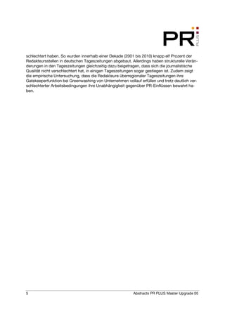 schlechtert haben. So wurden innerhalb einer Dekade (2001 bis 2010) knapp elf Prozent der
Redakteursstellen in deutschen Tageszeitungen abgebaut. Allerdings haben strukturelle Verän-
derungen in den Tageszeitungen gleichzeitig dazu beigetragen, dass sich die journalistische
Qualität nicht verschlechtert hat, in einigen Tageszeitungen sogar gestiegen ist. Zudem zeigt
die empirische Untersuchung, dass die Redakteure überregionaler Tageszeitungen ihre
Gatekeeperfunktion bei Greenwashing von Unternehmen vollauf erfüllen und trotz deutlich ver-
schlechterter Arbeitsbedingungen ihre Unabhängigkeit gegenüber PR-Einflüssen bewahrt ha-
ben.




5                                                         Abstracts PR PLUS Master Upgrade 05
 