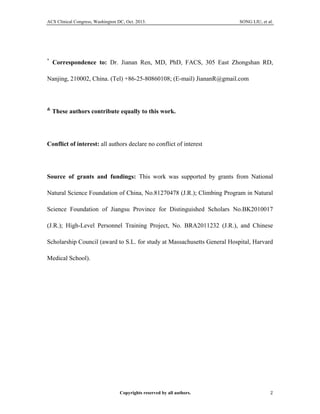 ACS Clinical Congress, Washington DC, Oct. 2013. SONG LIU, et al.
Copyrights reserved by all authors. 2	
  
*
Correspondence to: Dr. Jianan Ren, MD, PhD, FACS, 305 East Zhongshan RD,
Nanjing, 210002, China. (Tel) +86-25-80860108; (E-mail) JiananR@gmail.com
&
These authors contribute equally to this work.
Conflict of interest: all authors declare no conflict of interest
Source of grants and fundings: This work was supported by grants from National
Natural Science Foundation of China, No.81270478 (J.R.); Climbing Program in Natural
Science Foundation of Jiangsu Province for Distinguished Scholars No.BK2010017
(J.R.); High-Level Personnel Training Project, No. BRA2011232 (J.R.), and Chinese
Scholarship Council (award to S.L. for study at Massachusetts General Hospital, Harvard
Medical School).
 