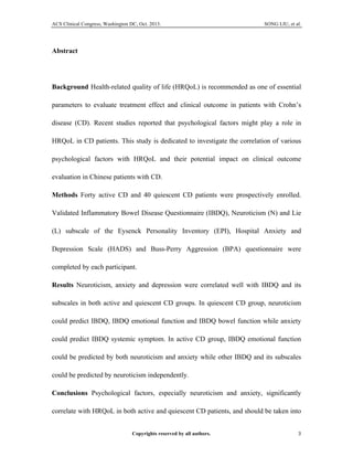 ACS Clinical Congress, Washington DC, Oct. 2013. SONG LIU, et al.
Copyrights reserved by all authors. 3	
  
Abstract
Background Health-related quality of life (HRQoL) is recommended as one of essential
parameters to evaluate treatment effect and clinical outcome in patients with Crohn’s
disease (CD). Recent studies reported that psychological factors might play a role in
HRQoL in CD patients. This study is dedicated to investigate the correlation of various
psychological factors with HRQoL and their potential impact on clinical outcome
evaluation in Chinese patients with CD.
Methods Forty active CD and 40 quiescent CD patients were prospectively enrolled.
Validated Inflammatory Bowel Disease Questionnaire (IBDQ), Neuroticism (N) and Lie
(L) subscale of the Eysenck Personality Inventory (EPI), Hospital Anxiety and
Depression Scale (HADS) and Buss-Perry Aggression (BPA) questionnaire were
completed by each participant.
Results Neuroticism, anxiety and depression were correlated well with IBDQ and its
subscales in both active and quiescent CD groups. In quiescent CD group, neuroticism
could predict IBDQ, IBDQ emotional function and IBDQ bowel function while anxiety
could predict IBDQ systemic symptom. In active CD group, IBDQ emotional function
could be predicted by both neuroticism and anxiety while other IBDQ and its subscales
could be predicted by neuroticism independently.
Conclusions Psychological factors, especially neuroticism and anxiety, significantly
correlate with HRQoL in both active and quiescent CD patients, and should be taken into
 