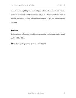ACS Clinical Congress, Washington DC, Oct. 2013. SONG LIU, et al.
Copyrights reserved by all authors. 4	
  
account when using IBDQ to evaluate HRQoL and clinical outcome in CD patients.
Continued researches to identify predictors of HRQoL in CD are expected in the future to
enhance our capacity to design interventions to improve HRQoL and maximize health
outcomes.
Keywords:
Crohn’s disease; Inflammatory bowel disease; personality; psychological; healthy-related
quality of life; HRQoL
	
  
ClinicalTrial.gov Registration Number: NCT01887548
	
  
 