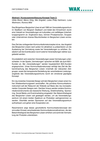 INFORMATION

Abstract / Kurzzusammenfassung Konzept Team 2:
Ulrike Brand, Marco Görg, Nils Grigoleit, Lukas Philip Hartmann, Luisa
Wartmann, Romina Wild
Das Bürgerhaus Bergischer Löwe ist seit 1980 ein Veranstaltungszentrum
im Stadtkern von Bergisch Gladbach und bietet den Einwohnern durch
eine Vielzahl an Veranstaltungen ein kulturelles und vielfältiges Unterhaltungsprogramm an. Ergänzend dazu, können Privatpersonen, Gruppen
oder Unternehmen diverse Räumlichkeiten im Bergischen Löwen anmieten.
Das Ziel des vorliegenden Kommunikationskonzeptes ist es, das Angebot
des Bergischen Löwen nach außen hin attraktiver zu präsentieren um die
Auslastung bei Vermietung sowie bei Veranstaltungen zu erhöhen. Zusätzlich soll die Eventlocation durch externe Veranstaltungen stärker ausgelastet werden.
Grundsätzlich wird zwischen Veranstaltungen sowie Vermietungen unterschieden. In der Sparte „Vermietungen“ sprechen wir B2B- als auch B2CKunden an. Bei „Veranstaltungen“ werden hauptsächlich B2C‐Kunden
angesprochen. Unser Kommunikationskonzept verfolgt das Ziel der Bekanntmachung des Bergischen Löwen innerhalb der relevanten Zielgruppe, sowie die transparente Darstellung der verschiedenen Leistungsangebote des Veranstaltungszentrums durch ein emotional geprägtes
Konzept.
Ein neu kreiertes Corporate Design soll dem Bergischen Löwen einen hohen Wiedererkennungswert verschaffen. Als primäres Kommunikationsinstrument soll der Relaunch der Website auf Basis des neu konzeptionierten Corporate Designs sein. Darüber hinaus werden andere Kommunikationsinstrumente wie klassische Werbung, Direktmarketing, Sponsoring, Social Media und Eventmarketing eingesetzt. Der Bekanntheitsgrad
des Bergischen Löwen soll gesteigert werden, um als Veranstaltungszentrum mit einem breiten Spektrum an Produkten wahrgenommen zu
werden. Ebenfalls werden Sponsoren auf das Veranstaltungszentrum
aufmerksam und gehen eine Kooperation ein.
Resümierend zeigt dieses ganzheitliche Kommunikationskonzept den
sinnvollen Einsatz verschiedenster Kommunikationsmaßnahmen, die den
Bekanntheitsgrad des Bergischen Löwen erhöhen und somit die Vermarktung der Produkte unterstützen.

WAK | Abstracts / Kurzzusammenfassungen Präsentation Bergischer Löwe 2/8

 