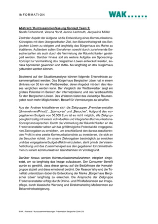 INFORMATION

Abstract / Kurzzusammenfassung Konzept Team 3:
Sarah Eichenhorst, Verena Horst, Janine Lachmuth, Jacqueline Müller
Zentraler Aspekt der Aufgabe ist die Entwicklung eines KommunikationsKonzeptes mit dem übergeordneten Ziel, den Bekanntheitsgrad des Bergischen Löwen zu steigern und langfristig das Bürgerhaus als Marke zu
etablieren. Außerdem sollen Einnahmen sowohl durch zunehmende Besucherzahlen als auch durch die Vermietung der Räumlichkeiten gesteigert werden. Darüber hinaus soll als weitere Aufgabe ein SponsoringKonzept zur Vermarktung des Bergischen Löwen entwickelt werden, sodass Sponsoren gewonnen und mittel- bis langfristig an das Bürgerhaus
gebunden werden können.
Basierend auf der Situationsanalyse können folgende Erkenntnisse zusammengefasst werden: Das Bürgerhaus Bergischer Löwe hat in einem
Umkreis von 30 km vier Wettbewerber, deren Angebot mit dem des Hauses verglichen werden kann. Der Vergleich der Wettbewerber zeigt ein
großes Potential im Bereich der Internetpräsenz und des Werbeauftritts
für den Bergischen Löwen. Des Weiteren bietet das vielseitige Raumangebot noch mehr Möglichkeiten, Bedarf für Vermietungen zu schaffen.
Aus der Analyse kristallisieren sich die Zielgruppen „Fremdveranstalter
(Unternehmen/Privat)“, „Sponsoren“ und „Besucher“. Aufgrund des vorgegebenen Budgets von 50.000 Euro ist es nicht möglich, alle Zielgruppen gleichzeitig mit einem individuellen und integrierten KommunikationsKonzept anzusprechen. Durch die Vermietung der Räumlichkeiten an die
Fremdveranstalter sehen wir das größtmögliche Potential die vorgegebenen Zielvorgaben zu erreichen, um anschließend den daraus resultierenden Profit in eine zweite Kommunikationslinie zu investieren, die sich an
die Besucher richtet. Um unsere Zielvorgaben bestmöglich zu erreichen
und das vorgegebene Budget effektiv einzuteilen, steht primär die Vereinheitlichung und das Zusammenspiel aus den gegebenen Einzelmaßnahmen zu einem kommunikativen Grundrahmen im Vordergrund.
Darüber hinaus werden Kommunikationsmaßnahmen integriert eingesetzt, um so langfristig das Image aufzubauen. Der Consumer Benefit
wurde so gewählt, dass dieser genau auf die Bedürfnisse der Kernzielgruppe abzielt und diese emotional berührt. Der Reason Why und die Tonalität unterstützen dabei die Entwicklung der Marke „Bürgerhaus Bergischer Löwe“ langfristig zu erreichen. Die Ansprache der Zielgruppe
Fremdveranstalter erfolgt durch Online- und PR-Maßnahmen zur Imagepflege, durch klassische Werbung und Direktmarketing-Maßnahmen zur
Bekanntheitssteigerung.

WAK | Abstracts / Kurzzusammenfassungen Präsentation Bergischer Löwe 3/8

 