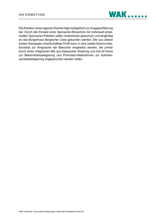 INFORMATION

Die Kreation eines eigenen Events trägt maßgeblich zur Imageprofilierung
bei. Durch den Einsatz einer Sponsoren-Broschüre mit individuell entwickelten Sponsoren-Paketen sollen Unterstützer gewonnen und langfristig
an das Bürgerhaus Bergischer Löwe gebunden werden. Der aus diesen
beiden Konzepten erwirtschaftete Profit kann in eine zweite Kommunikationslinie zur Ansprache der Besucher eingesetzt werden, die primär
durch einen integrierten Mix aus klassischer Werbung und Out-of-Home
zur Bekanntheitssteigerung und Promotion-Maßnahmen zur Aufmerksamkeitssteigerung angesprochen werden sollen.

WAK | Abstracts / Kurzzusammenfassungen Präsentation Bergischer Löwe 4/8

 