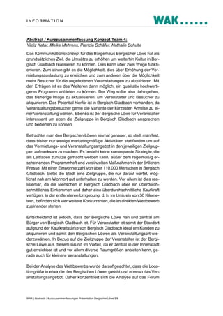 INFORMATION

Abstract / Kurzzusammenfassung Konzept Team 4:
Yildiz Katar, Meike Mehrens, Patricia Schäfer, Nathalie Schulte
Das Kommunikationskonzept für das Bürgerhaus Bergischer Löwe hat als
grundsätzliches Ziel, die Umsätze zu erhöhen um weiterhin Kultur in Bergisch Gladbach realisieren zu können. Dies kann über zwei Wege funktionieren. Zum einen gibt es die Möglichkeit, dies über Erhöhung der Vermietungsauslastung zu erreichen und zum anderen über die Möglichkeit
mehr Besucher für die angebotenen Veranstaltungen zu akquirieren. Mit
den Erträgen ist es des Weiteren dann möglich, ein qualitativ hochwertigeres Programm anbieten zu können. Der Weg sollte also dahingehen,
das bisherige Image zu aktualisieren, um Veranstalter und Besucher zu
akquirieren. Das Potential hierfür ist in Bergisch Gladbach vorhanden, da
Veranstaltungsbesucher gerne die Variante der kürzesten Anreise zu einer Veranstaltung wählen. Ebenso ist der Bergische Löwe für Veranstalter
interessant um eben die Zielgruppe in Bergisch Gladbach ansprechen
und bedienen zu können.
Betrachtet man den Bergischen Löwen einmal genauer, so stellt man fest,
dass bisher nur wenige marketingmäßige Aktivitäten stattfanden um auf
das Vermietungs- und Veranstaltungsangebot in den jeweiligen Zielgruppen aufmerksam zu machen. Es besteht keine konsequente Strategie, die
als Leitfaden zunutze gemacht werden kann, außer dem regelmäßig erscheinenden Programmheft und vereinzelten Maßnahmen in der örtlichen
Presse. Mit einer Einwohnerzahl von über 110.000 Menschen in Bergisch
Gladbach, bietet die Stadt eine Zielgruppe, die nur darauf wartet, möglichst nah am Wohnort gut unterhalten zu werden. Vor allem ist dies realisierbar, da die Menschen in Bergisch Gladbach über ein überdurchschnittliches Einkommen und daher eine überdurchschnittliche Kaufkraft
verfügen. In der entfernteren Umgebung, d. h. im Umkreis von 30 Kilometern, befinden sich vier weitere Konkurrenten, die im direkten Wettbewerb
zueinander stehen.
Entscheidend ist jedoch, dass der Bergische Löwe nah und zentral am
Bürger von Bergisch Gladbach ist. Für Veranstalter ist somit der Standort
aufgrund der Kaufkraftstärke von Bergisch Gladbach ideal um Kunden zu
akquirieren und somit den Bergischen Löwen als Veranstaltungsort wiederzuwählen. In Bezug auf die Zielgruppe der Veranstalter ist der Bergische Löwe aus diesem Grund im Vorteil, da er zentral in der Innenstadt
gut erreichbar ist und vor allem diverse Raumgrößen anbieten kann, gerade auch für kleinere Veranstaltungen.
Bei der Analyse des Wettbewerbs wurde darauf geachtet, dass die Locationgröße in etwa die des Bergischen Löwen gleicht und ebenso das Veranstaltungsangebot. Daher konzentriert sich die Analyse auf das Forum

WAK | Abstracts / Kurzzusammenfassungen Präsentation Bergischer Löwe 5/8

 