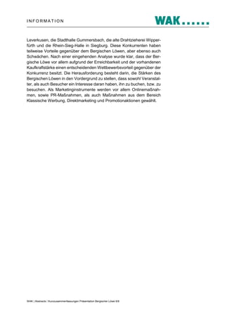 INFORMATION

Leverkusen, die Stadthalle Gummersbach, die alte Drahtzieherei Wipperfürth und die Rhein-Sieg-Halle in Siegburg. Diese Konkurrenten haben
teilweise Vorteile gegenüber dem Bergischen Löwen, aber ebenso auch
Schwächen. Nach einer eingehenden Analyse wurde klar, dass der Bergische Löwe vor allem aufgrund der Erreichbarkeit und der vorhandenen
Kaufkraftstärke einen entscheidenden Wettbewerbsvorteil gegenüber der
Konkurrenz besitzt. Die Herausforderung besteht darin, die Stärken des
Bergischen Löwen in den Vordergrund zu stellen, dass sowohl Veranstalter, als auch Besucher ein Interesse daran haben, ihn zu buchen, bzw. zu
besuchen. Als Marketinginstrumente werden vor allem Onlinemaßnahmen, sowie PR-Maßnahmen, als auch Maßnahmen aus dem Bereich
Klassische Werbung, Direktmarketing und Promotionaktionen gewählt.

WAK | Abstracts / Kurzzusammenfassungen Präsentation Bergischer Löwe 6/8

 