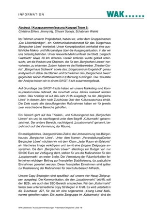 INFORMATION

Abstract / Kurzzusammenfassung Konzept Team 5:
Christina Ehlers, Jimmy Ng, Shivani Upneja, Schabnam Wahid
Im Rahmen unserer Projektarbeit, haben wir, unter dem Gruppennamen
„Die Löwenbändiger“, ein Kommunikationskonzept für das Bürgerhaus
„Bergischer Löwe“ erarbeitet. Unser Konzeptbooklet beinhaltet eine ausführliche Makro- und Mikroanalyse über die Ausgangssituation, in der wir
uns derzeitig befinden. Unser relevante Markt umfasst die Stadt „Bergisch
Gladbach“ sowie 30 km Umkreis. Dieser Umkreis wurde gezielt untersucht, um die Risiken und Chancen, die für den „Bergischen Löwen“ hervortreten, zu erkennen. Zudem haben wir die Wettbewerber „Theater Gloria“, „Bürgerhaus Stollwerk“ sowie das „Bürgerzentrum Engelshof“ genau
analysiert um dabei die Stärken und Schwächen des „Bergischen Löwen“
gegenüber seinen Wettbewerbern in Erfahrung zu bringen. Die Resultate
der Analyse haben wir in einem SWOT-Fazit zusammengefasst.
Auf Grundlage des SWOT-Fazits haben wir unsere Marketing- und Kommunikationsziele definiert, die innerhalb eines Jahres realisiert werden
sollen. Das Konzept ist auf das Jahr 2015 ausgelegt, da der „Bergische
Löwe“ in diesem Jahr noch Zuschüsse über den Kulturausschuss erhält.
Die Ziele sowie alle darauffolgenden Maßnahmen haben wir für jeweils
zwei verschiedene Bereiche getroffen.
Ein Bereich geht auf das Theater-, und Kulturangebot des „Bergischen
Löwen“ ein und ist nachfolgend unter dem Begriff „Kulturmarkt“ gekennzeichnet. Der andere Bereich, nachfolgend „Locationmarkt“ genannt, bezieht sich auf die Vermietung der Räume.
Ein maßgebliches, übergeordnetes Ziel ist die Umbenennung des Bürgerhauses „Bergischer Löwe“. Unter dem Namen „VeranstaltungsCenter
Bergischer Löwe“ möchten wir mit dem Claim „Jeder Raum ein Erlebnis“
ein frischeres Image verkörpern und somit eine jüngere Zielgruppe ansprechen. Da dem „Bergischen Löwen“ allerdings ein Budget von nur
50.000 Euro zur Verfügung steht, stehen für uns die Maßnahmen für den
„Locationmarkt“ an erster Stelle. Die Vermietung der Räumlichkeiten liefert einen wichtigen Beitrag zur finanziellen Stabilisierung, da zusätzliche
Einnahmen generiert werden. Diese finanziellen Einnahmen sind später
zur Realisierung der Maßnahmen für den Kulturbereich hilfreich.
Unsere Copy Strategien sind spezifisch auf unsere vier Haupt Zielgruppen ausgelegt. Die Kommunikation, die den „Locationmarkt“ betrifft, soll
den B2B-, wie auch den B2C-Bereich ansprechen. Für den „Kulturmarkt“
treten zwei unterschiedliche Copy Strategien in Kraft. Es wird unterteilt in
die Zuschauer U27, für die wir eine sogenannte „Young Lions“-Maßnahme getroffen haben. Die zweite Zielgruppe im „Kulturmarkt“ sind die

WAK | Abstracts / Kurzzusammenfassungen Präsentation Bergischer Löwe 7/8

 