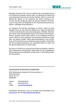 INFORMATION

bisherigen Zuschauer Ü27, die auch weiterhin über eine gezielte Ansprache als Besucher gehalten werden sollen. Da allerdings die Gewinnung
neuer Zielgruppen als eines der primären Ziele gilt, haben wir uns bei den
Maßnahmen gezielt auf die Ansprache der jungen Zuschauer konzentriert. Als vierte Zielgruppe haben wir Sponsoren definiert. Die Gewinnung von Sponsoren ist maßgeblich für die Aufrechterhaltung eines qualitativen, vielseitigen Kulturprogramms.
Um möglichst viel Potential ausschöpfen zu können, haben wir einen
Kreislauf kreiert, der den Ablauf der Maßnahmen, infolge der Marketingund Kommunikationsziele sowie deren Zielgruppen, beinhaltet. Dieser beginnt mit der Ansprache potentieller Mieter, durch dessen Vermietung Einnahmen generiert werden Diese werden für ein qualitatives Kulturprogramm sowie den dazu gehörigen Kommunikationsmaßnahmen eingesetzt. Die dadurch erzielte, höhere Besucherauslastung, kann als Werbung und für die Gewinnung von Sponsoren genutzt werden. Somit bilden
die Kommunikationsmaßnahmen der potentiellen Mieter den Stein, der
alle weiteren Maßnahmen ins Rollen bringt.
Der Etat von 50.000 Euro wurde bei Durchführung sämtlicher, beschriebenen Maßnahmen berücksichtigt. Dabei haben wir alle vorgegebenen
Rahmenbedingungen eingehalten und alle Kosten im Controlling ausführlich dokumentiert.

Ansprechpartner für Sponsoring / Pressekontakt:
WAK Westdeutsche Akademie für Kommunikation e. V.
Petra Borchmann
Bonner Str. 271
50968 Köln
Telefon:
Fax:
E-Mail:

0221/934778-20
0221/934778-8
p.borchmann@wak.de

Ausführliche Informationen rund um die WAK sowie Bildmaterial unter
www.wak.de oder bei www.facebook.com/waklers.

WAK | Abstracts / Kurzzusammenfassungen Präsentation Bergischer Löwe 8/8

 