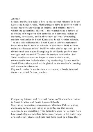 Abstract
Student motivation holds a key in educational reforms in South
Korea and Saudi Arabia. Motivating students to perform well in
school requires knowledge of internal and external factors
within the educational system. This research used a review of
literature and explored both intrinsic and extrinsic factors in
students, in teachers, and in the school systems, comparing
student motivation in South Korea and Saudi Arabian schools.
The analysis indicated that South Korean schools performed
better than Saudi Arabian schools in academics. Both nations
maintain advanced school facilities with similar systems, yet in
the research one major discrepancy in academic performance
emerged and showed differences in student motivation. For
Saudi Arabian schools to improve student motivation,
recommendations include observing motivating factors used in
South Korea where emphasis is placed on the student’s learning
and student involvement.
Keyword: student’s motivation, classrooms, schools, internal
factors, external factors, teachers.
Comparing Internal and External Factors of Student Motivation
in Saudi Arabian and South Korean Schools
Motivation is a unique phenomenon. Merriam Webster online
dictionary defines motivation as an influence that causes
someone to do something. This definition does not deviate from
how psychological scholars define motivation. In the wider field
of psychology, studies indicate that there must be a force that
 