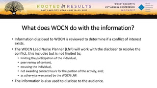 What does WOCN do with the information?
• Information disclosed to WOCN is reviewed to determine if a conflict of interest
exists.
• The WOCN Lead Nurse Planner (LNP) will work with the discloser to resolve the
conflict, this includes but is not limited to;
• limiting the participation of the individual,
• peer review of content,
• excusing the individual,
• not awarding contact hours for the portion of the activity, and;
• as otherwise warranted by the WOCN LNP.
• The information is also used to disclose to the audience.
 