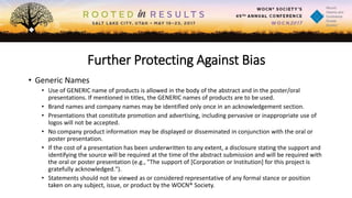 Further Protecting Against Bias
• Generic Names
• Use of GENERIC name of products is allowed in the body of the abstract and in the poster/oral
presentations. If mentioned in titles, the GENERIC names of products are to be used.
• Brand names and company names may be identified only once in an acknowledgement section.
• Presentations that constitute promotion and advertising, including pervasive or inappropriate use of
logos will not be accepted.
• No company product information may be displayed or disseminated in conjunction with the oral or
poster presentation.
• If the cost of a presentation has been underwritten to any extent, a disclosure stating the support and
identifying the source will be required at the time of the abstract submission and will be required with
the oral or poster presentation (e.g., "The support of [Corporation or Institution] for this project is
gratefully acknowledged.").
• Statements should not be viewed as or considered representative of any formal stance or position
taken on any subject, issue, or product by the WOCN® Society.
 