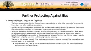 Further Protecting Against Bias
• Company Logos, Slogans or Tag Lines
• The logos, slogans or tag lines (or for that matter any marketing or advertising content) of a commercial
interest are not to be used in presentations.
• Further, WOCN strongly advises against the use of any company logos, tag lines or slogans in the content
of a presentation, regardless of the company’s status as a commercial interest.
• While the policies are intended to protect against undue influence by commercial interests, WOCN also
recognizes that other organizations, not meeting the definition of commercial support may stand to
benefit financially by the promotion of their company or products/services and this may create a bias for
the planners or faculty who have a relationship with the company.
• The test for this is to ask yourself if the audience members are customer targets of the entity whose logo
or materials are to be presented.
• If the answer is yes, then WOCN recommends against use. Please consider this in the development
and presentation of your abstract.
 