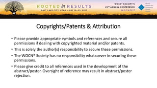Copyrights/Patents & Attribution
• Please provide appropriate symbols and references and secure all
permissions if dealing with copyrighted material and/or patents.
• This is solely the author(s) responsibility to secure these permissions.
• The WOCN® Society has no responsibility whatsoever in securing these
permissions.
• Please give credit to all references used in the development of the
abstract/poster. Oversight of reference may result in abstract/poster
rejection.
 