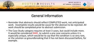 General Information
• Reminder that abstracts should reflect COMPLETED work, not anticipated
work. Incomplete results would be cause for the abstract to be rejected. All
work should be completed prior to abstract submission.
• The Case Study category requires at least 3 cases, but could include more.
It would be considered RARE, to submit a one case scenario unless it is
especially unique, which would be to say that the condition is so very rare,
or the solution so groundbreaking that it has not been discussed before, for
example.
 
