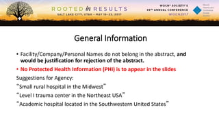 General Information
• Facility/Company/Personal Names do not belong in the abstract, and
would be justification for rejection of the abstract.
• No Protected Health Information (PHI) is to appear in the slides
Suggestions for Agency:
“Small rural hospital in the Midwest”
“Level I trauma center in the Northeast USA”
“Academic hospital located in the Southwestern United States”
 