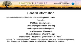 General Information
• Product information should be discussed in generic terms
Examples:
Moldable ostomy barrier
Silver impregnated foam dressing
Multi-layer compression system
Low Frequency Ultrasound
Negative Pressure Wound Therapy
Medications: “Ibuprofen” (appropriate) vs “Advil”
• In the “Acknowledgement” Section of your poster, you may clarify these generics,
but this section does not appear in the Abstract Submission Process.
 