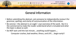 General Information
• Before submitting the abstract, ask someone to independently review it for
grammar, spelling, and clarity of communication of the information.
• Be concise—the abstract is an eagle’s eye overview of the work. But it is
the commercial to make the reader understand what is included and what
the topic is about as well.
• Do NOT wait until the last minute….anything could happen….
Computer crashes, bad weather, illness, and LIFE…..begin early!!
 