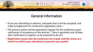 General Information
• If you are submitting an abstract, anticipate that it will be accepted, and
make arrangements for conference registration early—
• The primary author will be expected to register for the conference upon
notification of acceptance of the abstract. There is generally only 30 days
after notification to register, so be prepared to do so!!
• Registration means that the conference fee is paid, and this serves as a
means to confirm your attendance to present your poster!
 