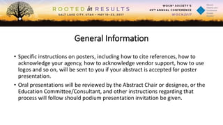 General Information
• Specific instructions on posters, including how to cite references, how to
acknowledge your agency, how to acknowledge vendor support, how to use
logos and so on, will be sent to you if your abstract is accepted for poster
presentation.
• Oral presentations will be reviewed by the Abstract Chair or designee, or the
Education Committee/Consultant, and other instructions regarding that
process will follow should podium presentation invitation be given.
 