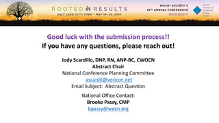 Good luck with the submission process!!
If you have any questions, please reach out!
Jody Scardillo, DNP, RN, ANP-BC, CWOCN
Abstract Chair
National Conference Planning Committee
ascardil@verizon.net
Email Subject: Abstract Question
National Office Contact:
Brooke Passy, CMP
bpassy@wocn.org
 