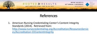 References
1. American Nursing Credentialing Center’s Content Integrity
Standards (2014). Retrieved from:
http://www.nursecredentialing.org/Accreditation/ResourcesServic
es/Accreditation-CEContentIntegrity
 