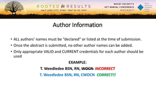 Author Information
• ALL authors’ names must be “declared” or listed at the time of submission.
• Once the abstract is submitted, no other author names can be added.
• Only appropriate VALID and CURRENT credentials for each author should be
used
EXAMPLE:
T. Weedledee BSN, RN, WOCN INCORRECT
T. Weedledee BSN, RN, CWOCN CORRECT!!
 